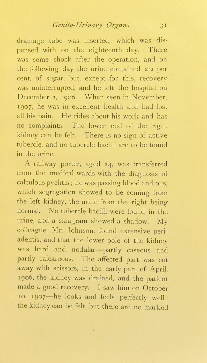 drainage tube was inserted, which was dis- pensed with on the eighteenth day. There was some shock after the operation, and on the following day the urine contained 2*2 per cent, of sugar, but, except for this, recovery was uninterrupted, and he left the hospital on December 2, 1906. When seen in November, 1907, he was in excellent health and had lost all his pain. He rides about his work and has no complaints. The lower end of the right kidney can be felt. There is no sign of active tubercle, and no tubercle bacilli are to be found in the urine. A railway porter, aged 24, was transferred from the medical wards with the diagnosis of calculous pyelitis ; he was passing blood and pus, which segregation showed to be coming from the left kidney, the urine from the right being normal. No tubercle bacilli were found in the urine, and a skiagram showed a shadow. My colleague, Mr. Johnson, found extensive peri- adentis, and that the lower pole of the kidney was hard and nodular—partly caseous and partly calcareous. The affected part was cut away with scissors, in the early part of April, 1906, the kidney was drained, and the patient made a good recovery. I saw him on October 10, 1907—he looks and feels perfectly well; the kidney can be felt, but there are no marked