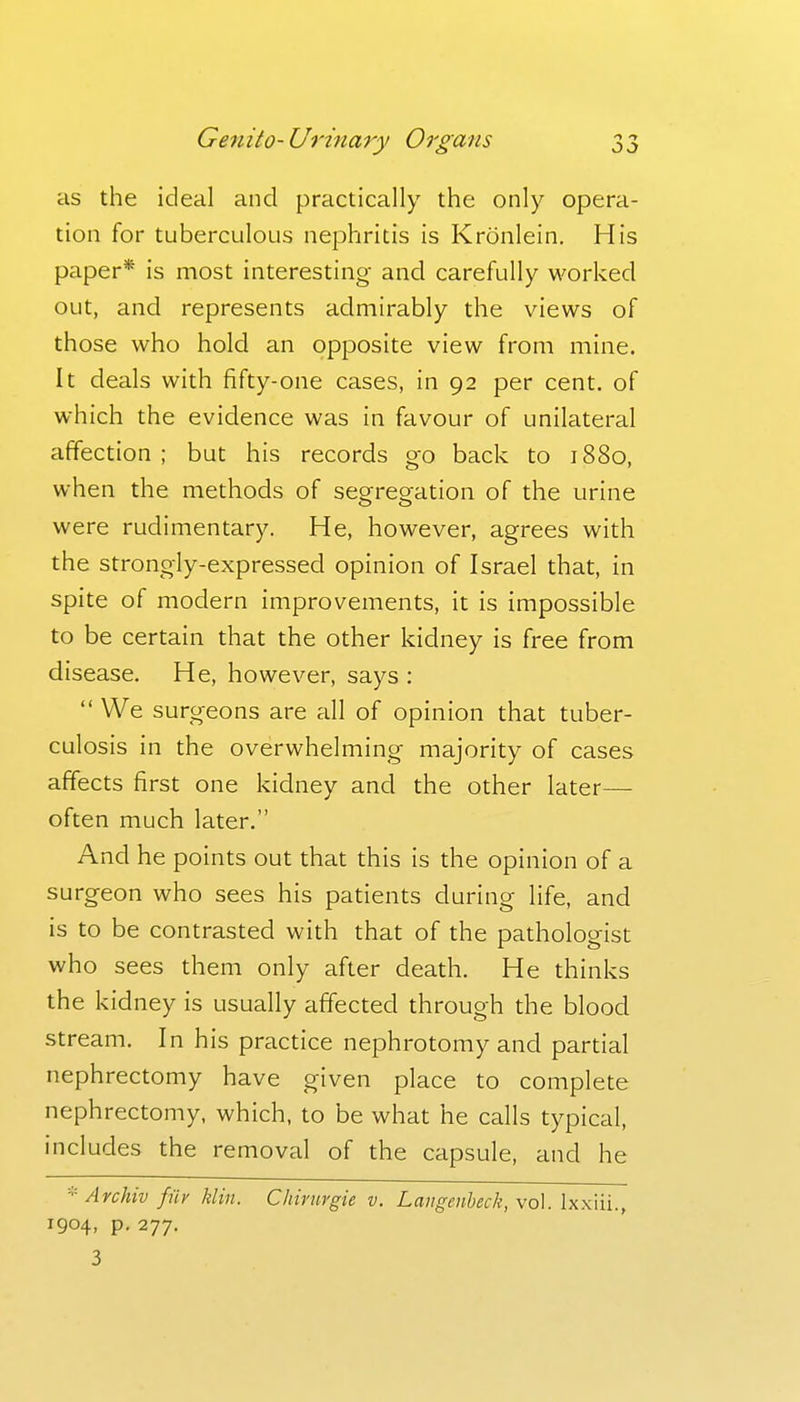 as the ideal and practically the only opera- tion for tuberculous nephritis is Kronlein. His paper* is most interesting and carefully worked out, and represents admirably the views of those who hold an opposite view from mine. It deals with fifty-one cases, in 92 per cent, of which the evidence was in favour of unilateral affection ; but his records go back to 1880, when the methods of segregation of the urine were rudimentary. He, however, agrees with the strongly-expressed opinion of Israel that, in spite of modern improvements, it is impossible to be certain that the other kidney is free from disease. He, however, says :  We surgeons are all of opinion that tuber- culosis in the overwhelming majority of cases affects first one kidney and the other later— often much later. And he points out that this is the opinion of a surgeon who sees his patients during life, and is to be contrasted with that of the pathologist who sees them only after death. He thinks the kidney is usually affected through the blood stream. In his practice nephrotomy and partial nephrectomy have given place to complete nephrectomy, which, to be what he calls typical, includes the removal of the capsule, and he * Archiv fiir klin. Chirurgie v. Langenheck, \o\. Ixxiii., 1904, p. 277. 3