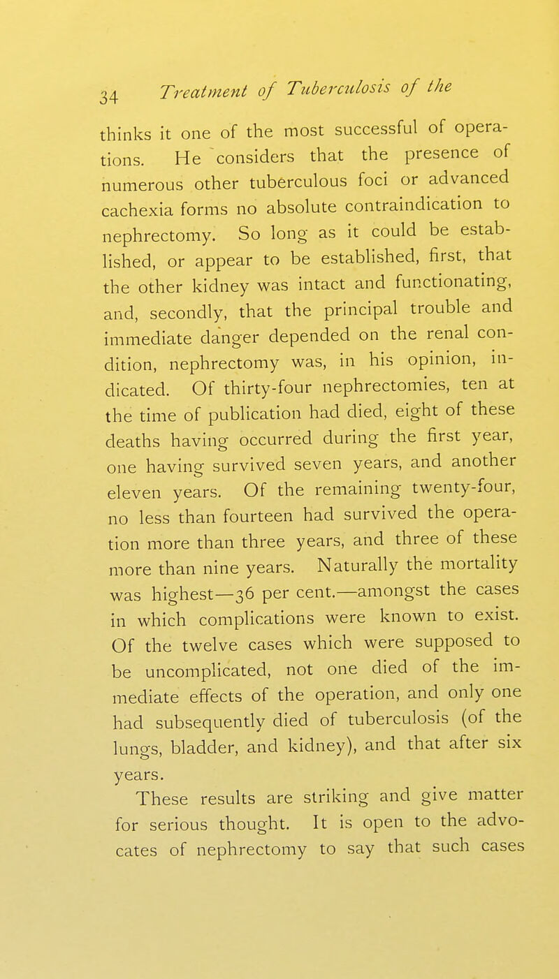 thinks it one of the most successful of opera- tions. He considers that the presence of numerous other tuberculous foci or advanced cachexia forms no absolute contraindication to nephrectomy. So long as it could be estab- lished, or appear to be established, first, that the other kidney was intact and functionating, and, secondly, that the principal trouble and immediate danger depended on the renal con- dition, nephrectomy was, in his opmion, ni- dicated. Of thirty-four nephrectomies, ten at the time of publication had died, eight of these deaths having occurred during the first year, one having survived seven years, and another eleven years. Of the remaining twenty-four, no less than fourteen had survived the opera- tion more than three years, and three of these more than nine years. Naturally the mortality was highest—36 per cent.—amongst the cases in which complications were known to exist. Of the twelve cases which were supposed to be uncomplicated, not one died of the im- mediate effects of the operation, and only one had subsequently died of tuberculosis (of the lungs, bladder, and kidney), and that after six years. These results are striking and give matter for serious thought. It is open to the advo- cates of nephrectomy to say that such cases