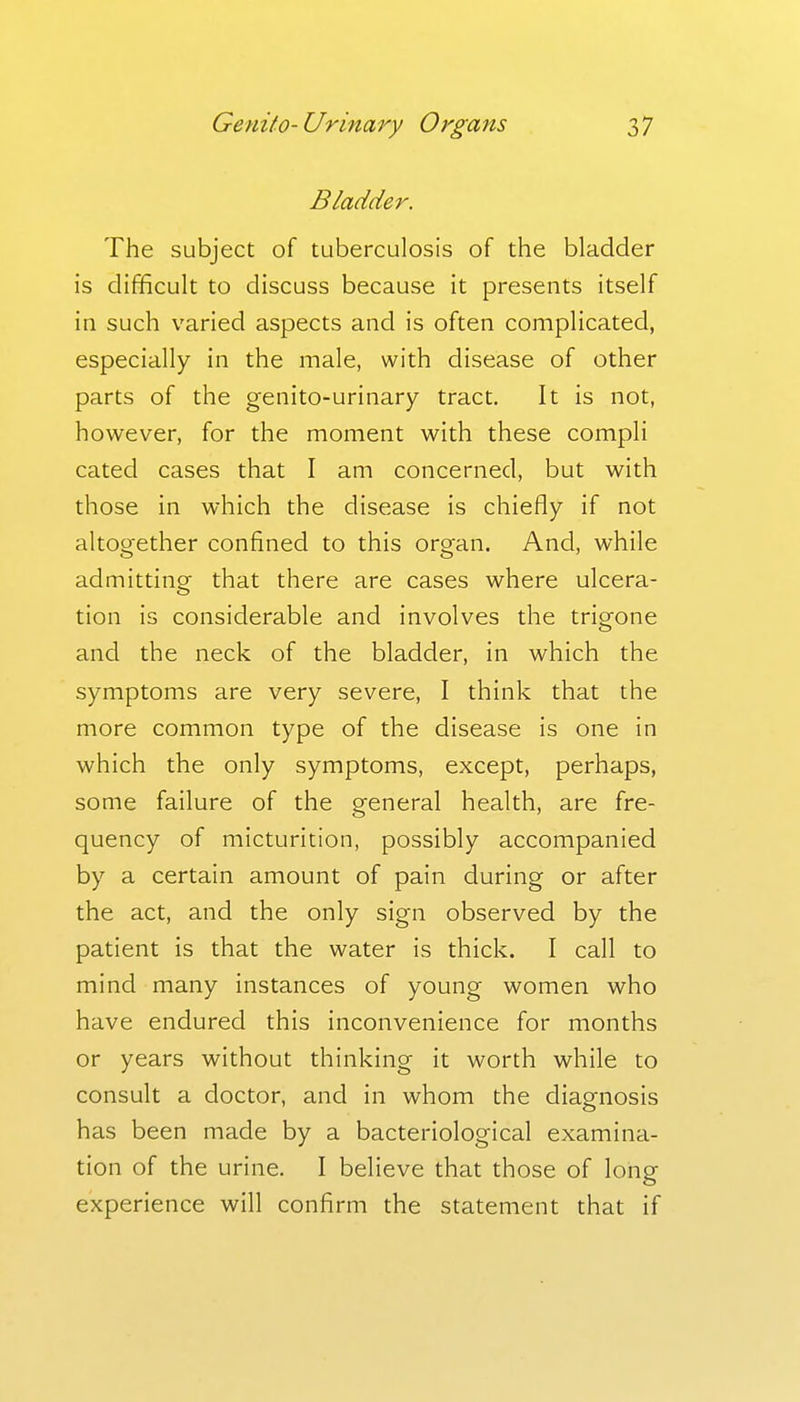 Bladder. The subject of tuberculosis of the bladder is difficult to discuss because it presents itself in such varied aspects and is often complicated, especially in the male, with disease of other parts of the genito-urinary tract. It is not, however, for the moment with these compli cated cases that I am concerned, but with those in which the disease is chiefly if not altogether confined to this organ. And, while admitting that there are cases where ulcera- tion is considerable and involves the trigone and the neck of the bladder, in which the symptoms are very severe, I think that the more common type of the disease is one in which the only symptoms, except, perhaps, some failure of the general health, are fre- quency of micturition, possibly accompanied by a certain amount of pain during or after the act, and the only sign observed by the patient is that the water is thick. I call to mind many instances of young women who have endured this inconvenience for months or years without thinking it worth while to consult a doctor, and in whom the diagnosis has been made by a bacteriological examina- tion of the urine. I believe that those of long experience will confirm the statement that if