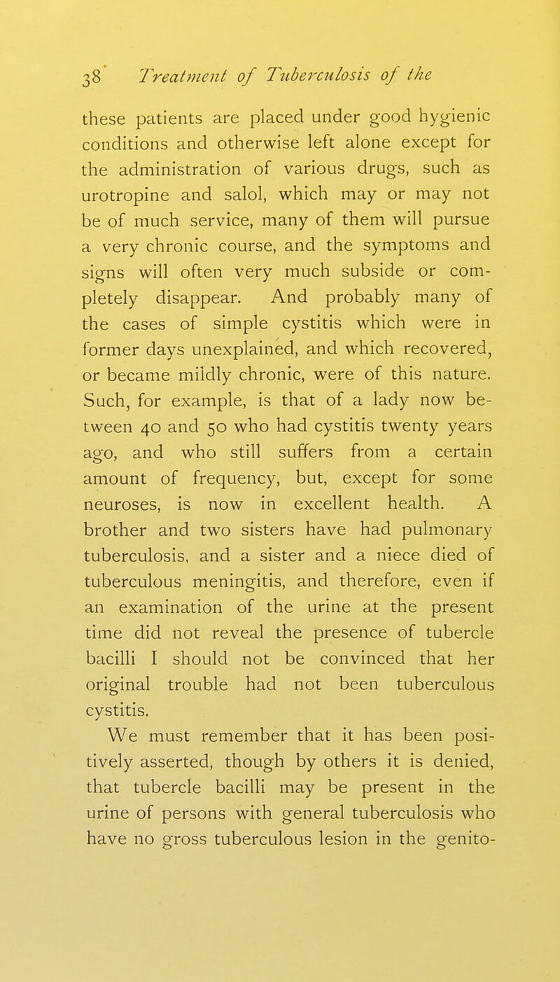 these patients are placed under good hygienic conditions and otherwise left alone except for the administration of various drugs, such as urotropine and salol, which may or may not be of much service, many of them will pursue a very chronic course, and the symptoms and signs will often very much subside or com- pletely disappear. And probably many of the cases of simple cystitis which were in former days unexplained, and which recovered, or became mildly chronic, were of this nature. Such, for example, is that of a lady now be- tween 40 and 50 who had cystitis twenty years ago, and who still suffers from a certain amount of frequency, but, except for some neuroses, is now in excellent health. A brother and two sisters have had pulmonary tuberculosis, and a sister and a niece died of tuberculous meningitis, and therefore, even if an examination of the urine at the present time did not reveal the presence of tubercle bacilli I should not be convinced that her original trouble had not been tuberculous cystitis. We must remember that it has been posi- tively asserted, though by others it is denied, that tubercle bacilli may be present in the urine of persons with general tuberculosis who have no gross tuberculous lesion in the genito-