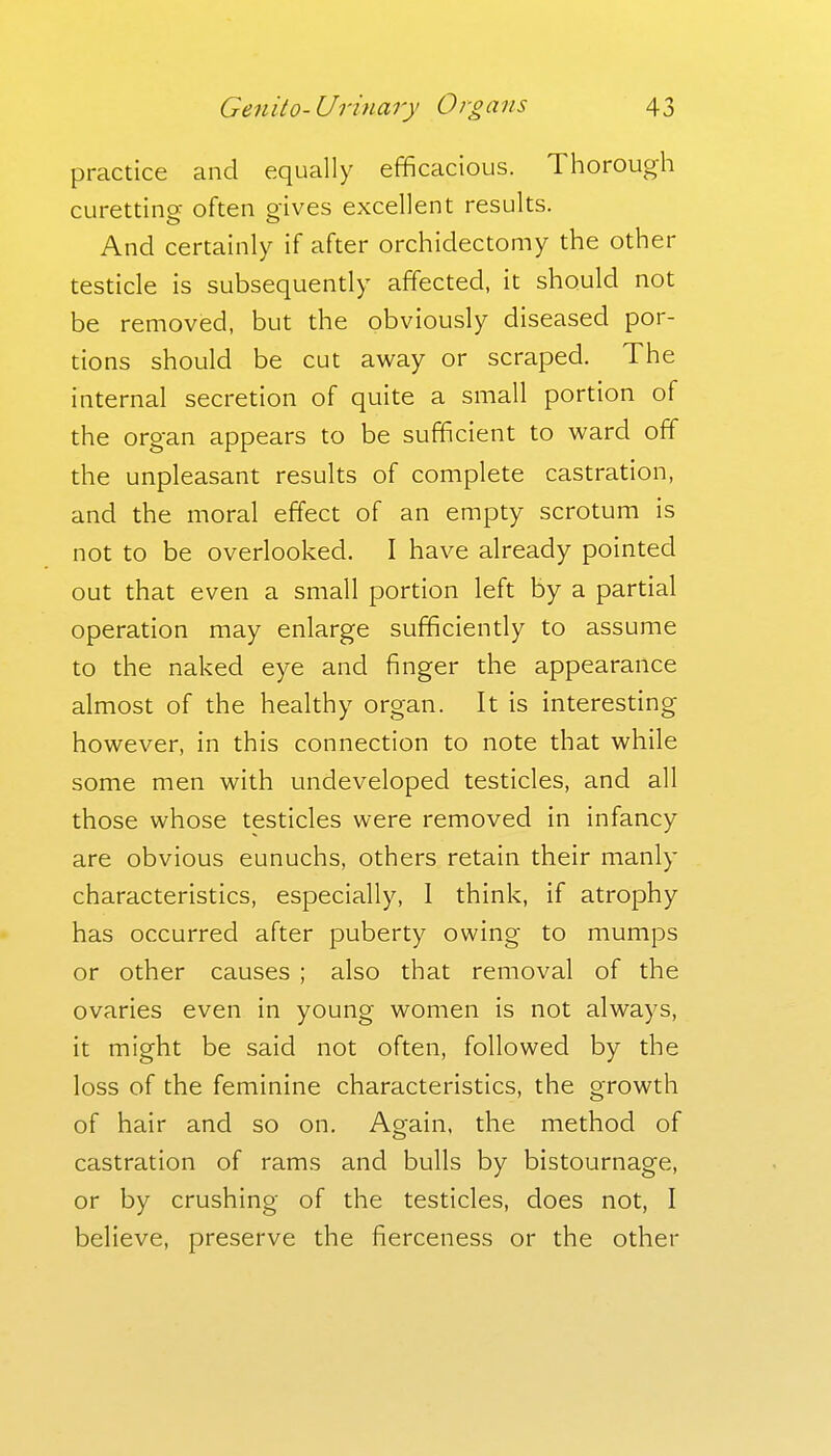 practice and equally efficacious. Thorough curetting often gives excellent results. And certainly if after orchidectomy the other testicle is subsequently affected, it should not be removed, but the obviously diseased por- tions should be cut away or scraped. The internal secretion of quite a small portion of the organ appears to be sufficient to ward off the unpleasant results of complete castration, and the moral effect of an empty scrotum is not to be overlooked, I have already pointed out that even a small portion left by a partial operation may enlarge sufficiently to assume to the naked eye and finger the appearance almost of the healthy organ. It is interesting however, in this connection to note that while some men with undeveloped testicles, and all those whose testicles were removed in infancy are obvious eunuchs, others retain their manly characteristics, especially, 1 think, if atrophy has occurred after puberty owing to mumps or other causes ; also that removal of the ovaries even in young women is not always, it might be said not often, followed by the loss of the feminine characteristics, the growth of hair and so on. Again, the method of castration of rams and bulls by bistournage, or by crushing of the testicles, does not, I believe, preserve the fierceness or the other