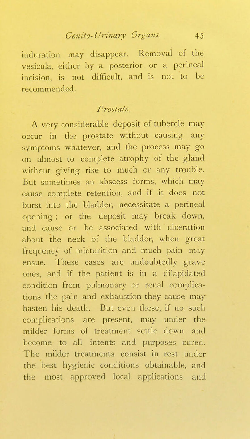 induration may disappear. Removal of the vesicula, either by a posterior or a perineal incision, is not difficult, and is not to be recommended. Prostate. A very considerable deposit of tubercle may occur in the prostate without causing any symptoms whatever, and the process may go on almost to complete atrophy of the gland without giving rise to much or any trouble. But sometimes an abscess forms, which may cause complete retention, and if it does not burst into the bladder, necessitate a perineal opening ; or the deposit may break down, and cause or be associated with ulceration about the neck of the bladder, when great frequency of micturition and much pain may ensue. These cases are undoubtedly grave ones, and if the patient is in a dilapidated condition from pulmonary or renal complica- tions the pain and exhaustion they cause may hasten his death. But even these, if no such complications are present, may under the milder forms of treatment settle down and become to all intents and purposes cured. The milder treatments consist in rest under the best hygienic conditions obtainable, and the most approved local applications and