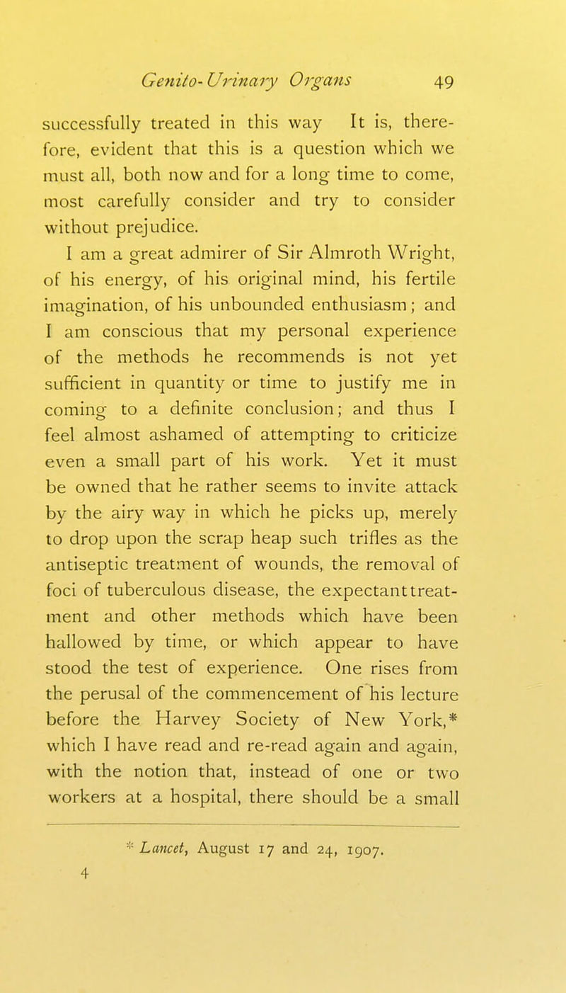 successfully treated in this way It is, there- fore, evident that this is a question which we must all, both now and for a long time to come, most carefully consider and try to consider without prejudice. I am a great admirer of Sir Almroth Wright, of his energy, of his original mind, his fertile imaefination, of his unbounded enthusiasm; and I am conscious that my personal experience of the methods he recommends is not yet sufficient in quantity or time to justify me in cominsf to a definite conclusion; and thus I feel almost ashamed of attempting to criticize even a small part of his work. Yet it must be owned that he rather seems to invite attack by the airy way in which he picks up, merely to drop upon the scrap heap such trifles as the antiseptic treatment of wounds, the removal of foci of tuberculous disease, the expectant treat- ment and other methods which have been hallowed by time, or which appear to have stood the test of experience. One rises from the perusal of the commencement of his lecture before the Harvey Society of New York,* which I have read and re-read again and again, with the notion that, instead of one or two workers at a hospital, there should be a small '^•Lancet, August 17 and 24, 1907. 4