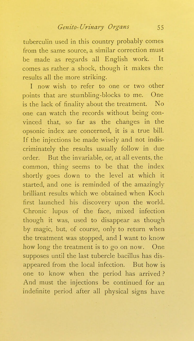 tuberculin used in tliis country probably comes from the same source, a similar correction must be made as regards all English work. It comes as rather a shock, though it makes the results all the more striking. I now wish to refer to one or two other points that are stumbling-blocks to me. One is the lack of finality about the treatment. No one can watch the records without being con- vinced that, so far as the changes in the opsonic index are concerned, it is a true bill. If the injections be made wisely and not indis- criminately the results usually follow in due order. But the invariable, or, at all events, the common, thing seems to be that the index shortly goes down to the level at which it started, and one is reminded of the amazingly brilliant results which we obtained when Koch first launched his discovery upon the world. Chronic lupus of the face, mixed infection though it was, used to disappear as though by magic, but, of course, only to return when the treatment was stopped, and I want to know how long the treatment is to go on now. One supposes until the last tubercle bacillus has dis- appeared from the local infection. But how is one to know when the period has arrived } And must the injections be continued for an indefinite period after all physical signs have