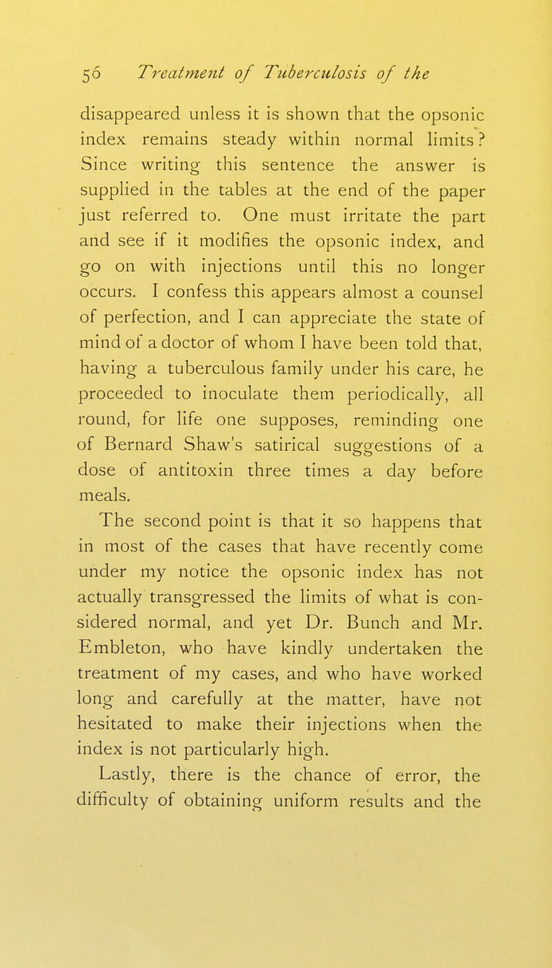 disappeared unless it is shown that the opsonic index remains steady within normal limits ? Since writing this sentence the answer is supplied in the tables at the end of the paper just referred to. One must irritate the part and see if it modifies the opsonic index, and go on with injections until this no longer occurs. I confess this appears almost a counsel of perfection, and I can appreciate the state of mind of a doctor of whom I have been told that, having a tuberculous family under his care, he proceeded to inoculate them periodically, all round, for life one supposes, reminding one of Bernard Shaw's satirical suggestions of a dose of antitoxin three times a day before meals. The second point is that it so happens that in most of the cases that have recently come under my notice the opsonic index has not actually transgressed the limits of what is con- sidered normal, and yet Dr. Bunch and Mr. Embleton, who have kindly undertaken the treatment of my cases, and who have worked long and carefully at the matter, have not hesitated to make their injections when the index is not particularly high. Lastly, there is the chance of error, the difficulty of obtaining uniform results and the