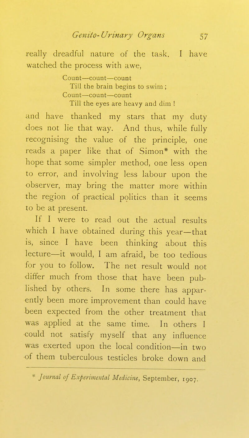 really dreadful nature of the task. I have watched the process with awe, Count—count—count Till the brain begins to swim ; Count—count—count Till the eyes are heavy and dim ! and have thanked my stars that my duty does not lie that way. And thus, while fully recognising- the value of the principle, one reads a paper like that of Simon* with the hope that some simpler method, one less open to error, and involving less labour upon the observer, may bring the matter more within the region of practical politics than it seems to be at present. If I were to read out the actual results which I have obtained during this year—that is, since I have been thinking about this lecture—it would, I am afraid, be too tedious for you to follow. The net result would not differ much from those that have been pub- lished by others. In some there has appar- ently been more improvement than could have been expected from the other treatment that was applied at the same time. In others I ■could not satisfy myself that any influence was exerted upon the local condition—in two of them tuberculous testicles broke down and =^ Journal of Experimental Medicine, September, 1907.