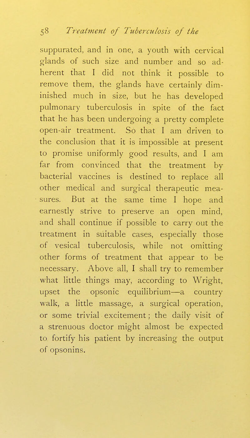 suppurated, and in one, a youth with cervical glands of such size and number and so ad- herent that I did not think it possible to remove them, the glands have certainly dim- inished much in size, but he has developed pulmonary tuberculosis in spite of the fact that he has been undergoing a pretty complete open-air treatment. So that I am driven to the conclusion that it is impossible at present to promise uniformly good results, and I am far from convinced that the treatment by bacterial vaccines is destined to replace all other medical and surgical therapeutic mea- sures. But at the same time I hope and earnestly strive to preserve an open mind, and shall continue if possible to carry out the treatment in suitable cases, especially those of vesical tuberculosis, while not omitting other forms of treatment that appear to be necessary. Above all, I shall try to remember what little things may, according to Wright, upset the opsonic equilibrium—a country walk, a little massage, a surgical operation, or some trivial excitement; the daily visit of a strenuous doctor might almost be expected to fortify his patient by increasing the output of opsonins.
