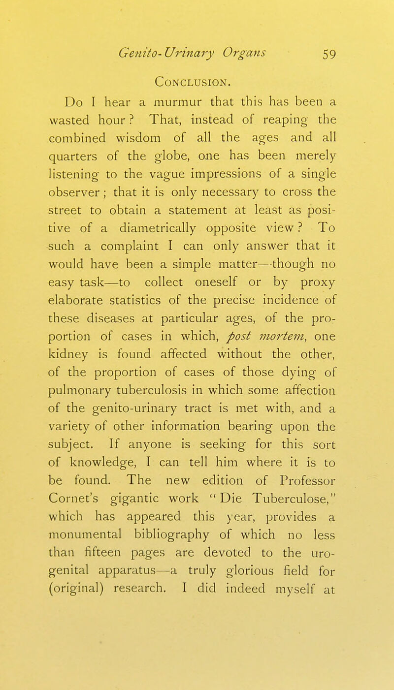Conclusion. Do I hear a murmur that this has been a wasted hour ? That, instead of reaping the combined wisdom of all the ages and all quarters of the globe, one has been merely listening to the vague impressions of a single observer; that it is only necessary to cross the street to obtain a statement at least as posi- tive of a diametrically opposite view ? To such a complaint I can only answer that it would have been a simple matter—though no easy task—to collect oneself or by proxy elaborate statistics of the precise incidence of these diseases at particular ages, of the pro- portion of cases in which, post mortem, one kidney is found affected without the other, of the proportion of cases of those dying of pulmonary tuberculosis in which some affection of the genito-urinary tract is met with, and a variety of other information bearing upon the subject. If anyone is seeking for this sort of knowledge, I can tell him where it is to be found. The new edition of Professor Cornet's gigantic work  Die Tuberculose, which has appeared this year, provides a monumental bibliography of which no less than fifteen pages are devoted to the uro- genital apparatus—a truly glorious field for (original) research. I did indeed myself at
