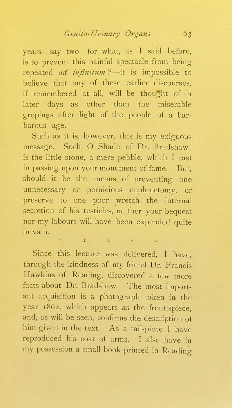 years—say two—for what, as I said before, is to prevent this painful spectacle from being repeated ad infinitum ?—it is impossible to believe that any of these earlier discourses, if remembered at all, will be thought of in later days as other than the miserable gropings after light of the people of a bar- barous age. Such as it is, however, this is my exiguous message. Such, O Shade of Dr. Bradshaw! is the little stone, a mere pebble, which I cast in passing upon your monument of fame. But, should it be the means of preventing one unnecessary or pernicious nephrectomy, or preserve to one poor wretch the internal secretion of his testicles, neither your bequest nor my labours will have been expended quite in vain. * * * * Since this lecture was delivered, I have, through the kindness of my friend Dr. Francis Hawkins of Reading, discovered a few more facts about Dr. Bradshaw. The most import- ant acquisition is a photograph taken in the year 1862, which appears as the frontispiece, and, as will be seen, confirms the description of him given in the text. As a tail-piece I have reproduced his coat of arms. I also have in my possession a small book printed in Readincr