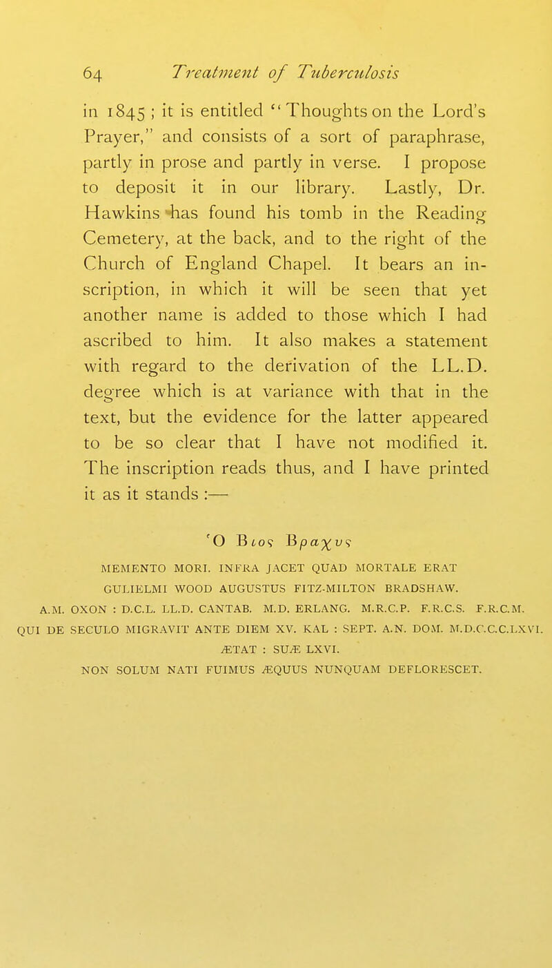 in 1845 ; it is entitled Thoughtson the Lord's Prayer, and consists of a sort of paraphrase, partly in prose and partly in verse. I propose to deposit it in our library. Lastly, Dr. Hawkins -has found his tomb in the Readintr Cemetery, at the back, and to the right of the Church of England Chapel. It bears an in- scription, in which it will be seen that yet another name is added to those which I had ascribed to him. It also makes a statement with regard to the derivation of the LL.D. degree which is at variance with that in the text, but the evidence for the latter appeared to be so clear that I have not modified it. The inscription reads thus, and I have printed it as it stands :— MEMENTO MORI. INFRA JACET QUAD MORTALE ERAT GULIELMI WOOD AUGUSTUS FITZ-MILTON BRADSHAW. A.M. OXON : D.C.L. LL.D. CANTAB. M.D. ERLANG. M.R.C.P. F.R.CS. F.R.C.M. QUI DE SECULO MIGRAVIT ANTE DIEM XV. KAL : SEPT. A.N. DO.M. M.D.C.C.C.LXVI. ^TAT : SU^ LXVI. NON SOLUM NATI FUIMUS ^QUUS NUNQUAM DEFLORESCET.