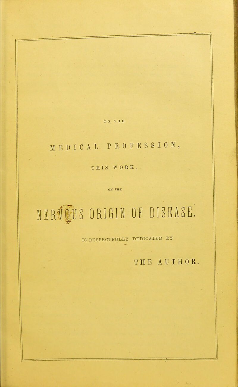 MEDICAL PROFESSION, THIS WOEK, ON THE nem'ous origin of disease, IS RESPECTFULLY DEDICATED BY THE AUTHOR.