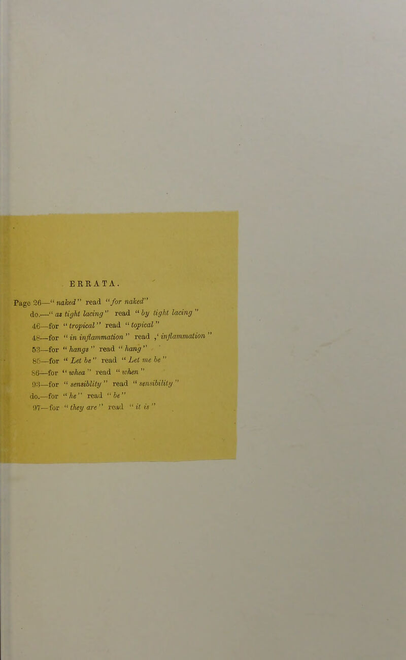 ERRATA. age 26— naked read for naked do,— as tight lacing  read  by tight lacing  46—for tropical read topical 4~—for  in inflammation  read ,' inflammation  53_for  hangs  read  hang  85— for  Let be  read  Let me be  86— for  whea  read  when  9:)—for  sensiblity  read  sensibility  do.—for he read  be 97—for  they are  read  it is 