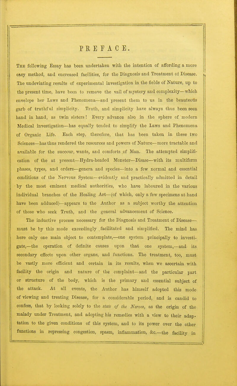 PREFACE. The following Essay has been undertaken with the intention of affording a more easy method, and encreased facilities, for the Diagnosis and Treatment of Disease. The undeviating results of experimental investigation in the fields of Nature, up to the present time, have been to remove the vail of mystery and complexity—which envelope her Laws and Phenomena—and present them to us in the beauteoils garb of truthful simplicity. Truth, and simplicity have always thus been seen hand in hand, as twin sisters! Every advance also in the sphere of modern Medical investigation—has equally tended to simplify the Laws and Phenomena of Organic Life. Each step, therefore, that has been taken in these two Sciences—has thus rendered the resources and powers of Nature—more tractable and available for the succour, wants, and comforts of Man. The attempted simplifi- cation of the at present—Hydra-headed Monster—Disase—with its multiform phases, types, and orders—genera and species—into a few normal and essential conditions of the Nervous System—evidently and practically admitted in detail by the most eminent medical authorities, who have laboured in the various individual branches of the Healing Art—(of which, only a few specimens at hand have been adduced)—appears to the Author as a subject worthy the attention of those who seek Truth, and the general advancement of Science. The inductive process necessary for the Diagnosis and Treatment of Disease— must be by this mode exceedingly facilitated and simplified. The mind has here only one main object to contemplate,—one system principally to investi- gate,—the operation of definite causes upon that one system,—and its secondary effects upon other organs, and functions. The treatment, too, must be vastly more efficient and certain in its results, when we ascertain with facility the origin and nature of the complaint—and the particular part or structure of the body, which is the primary and essential subject of the attack. At all events, the Author has himself adopted this mode of viewing and treating Disease, for a considerable period, and is candid to confess, that by looking solely to the state of the Nerves, as the origin of the malady under Treatment, and adopting his remedies with a view to their adap- tation to the given conditions of this system, and to its power over the other functions in repressing congestion, spasm, inflammation, &c—the facility in