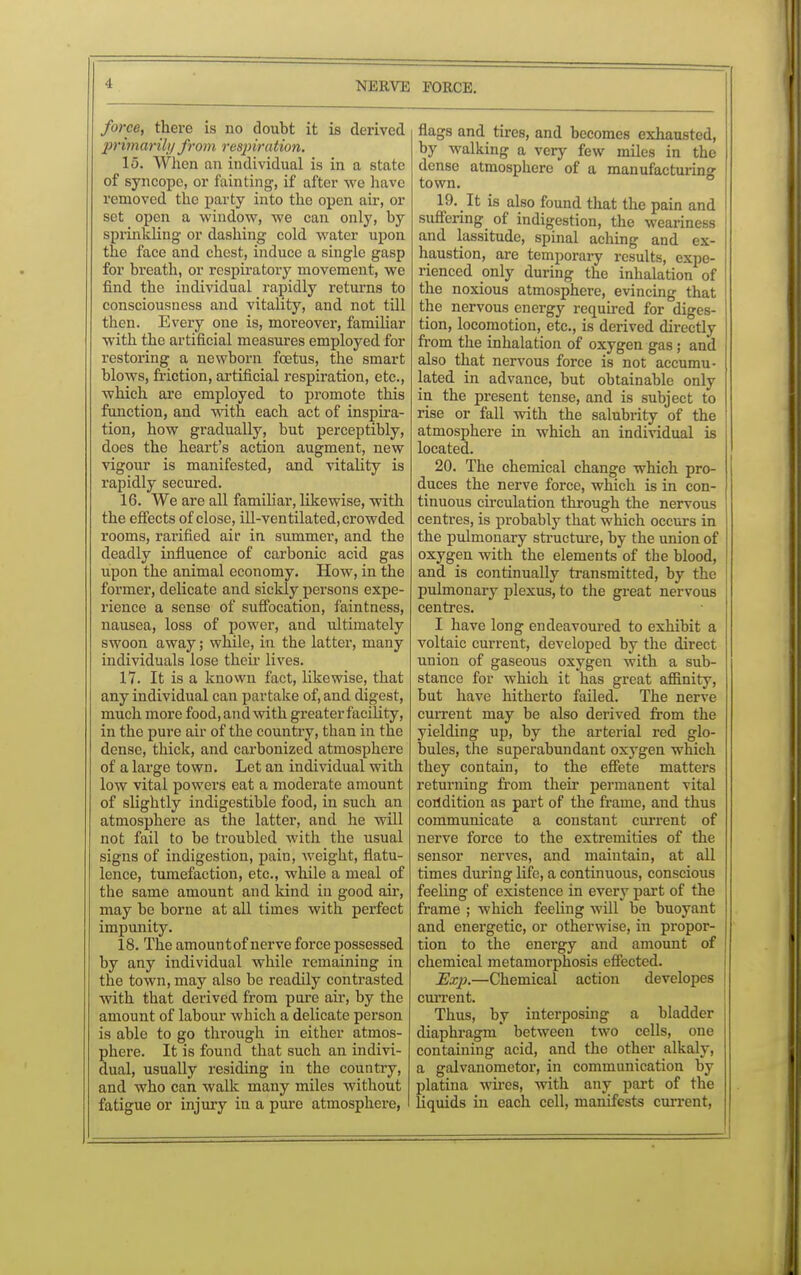 ■I force, there is no doubt it is derived primarily from respiration. 15. When an individual is in a state of syncope, or fainting, if after we have removed the party into the open air, or set open a window, we can only, by sprinkling or dashing cold water upon the face and chest, induce a single gasp for breath, or respiratory movement, we find the individual rapidly returns to consciousness and vitality, and not till then. Every one is, moreover, familiar with the artificial measures employed for restoring a newborn foetus, the smart blows, friction, artificial respiration, etc., which are employed to promote this function, and with each act of inspira- tion, how gradually, but perceptibly, does the heart's action augment, new vigour is manifested, and vitality is rapidly secured. 16. We are all familiar, likewise, with the effects of close, ill-ventilated, crowded rooms, rarified air in summer, and the deadly influence of carbonic acid gas upon the animal economy. How, in the former, delicate and sickly persons expe- rience a sense of suffocation, faintness, nausea, loss of power, and ultimately swoon away; while, in the latter, many individuals lose their lives. 17. It is a known fact, likewise, that any individual can partake of, and digest, much more food, and with greater facility, in the pure air of the country, than in the dense, thick, and carbonized atmosphere of a large town. Let an individual with low vital powers eat a moderate amount of slightly indigestible food, in such an atmosphere as the latter, and he will not fail to be troubled with the usual signs of indigestion, pain, weight, flatu- lence, tumefaction, etc., while a meal of the same amount and kind in good air, may be borne at all times with perfect impunity. 18. The amount of nerve force possessed by any individual while remaining in the town, may also be readily contrasted with that deiived from pure air, by the amount of labour which a delicate person is able to go through in either atmos- phere. It is found that such an indivi- dual, usually residing in the country, and who can walk many miles without fatigue or injury in a pure atmosphere, flags and tires, and becomes exhausted, by walking a very few miles in the dense atmosphere of a manufacturing town. 19. It is also found that the pain and suffering of indigestion, the weariness and lassitude, spinal aching and ex- haustion, are temporary results, expe- rienced only during the inhalation of the noxious atmosphere, evincing that the nervous energy required for diges- tion, locomotion, etc., is derived dkectly from the inhalation of oxygen gas; and also that nervous force is not accumu- lated in advance, but obtainable only in the present tense, and is subject to rise or fall with the salubrity of the atmosphere in which an individual is located. 20. The chemical change which pro- duces the nerve force, which is in con- tinuous circulation through the nervous centres, is probably that which occurs in the pulmonary structure, by the union of oxygen with the elements of the blood, and is continually transmitted, by the pulmonary plexus, to the great nervous centres. I have long endeavoured to exhibit a voltaic current, developed by the direct union of gaseous oxygen with a sub- stance for which it has great affinity, but have hitherto failed. The nerve current may be also derived from the yielding up, by the arterial red glo- bules, the superabundant oxygen which they contain, to the effete matters returning from their permanent vital condition as part of the frame, and thus communicate a constant current of nerve force to the extremities of the sensor nerves, and maintain, at all times during life, a continuous, conscious feeling of existence in every part of the frame ; which feeling will be buoyant and energetic, or otherwise, in propor- tion to the energy and amount of chemical metamorphosis effected. Exp.—Chemical action developes current. Thus, by interposing a bladder diaphragm between two cells, one containing acid, and the other alkaly, a galvanometer, in communication by platina wires, with any part of the liquids in each cell, manifests current,