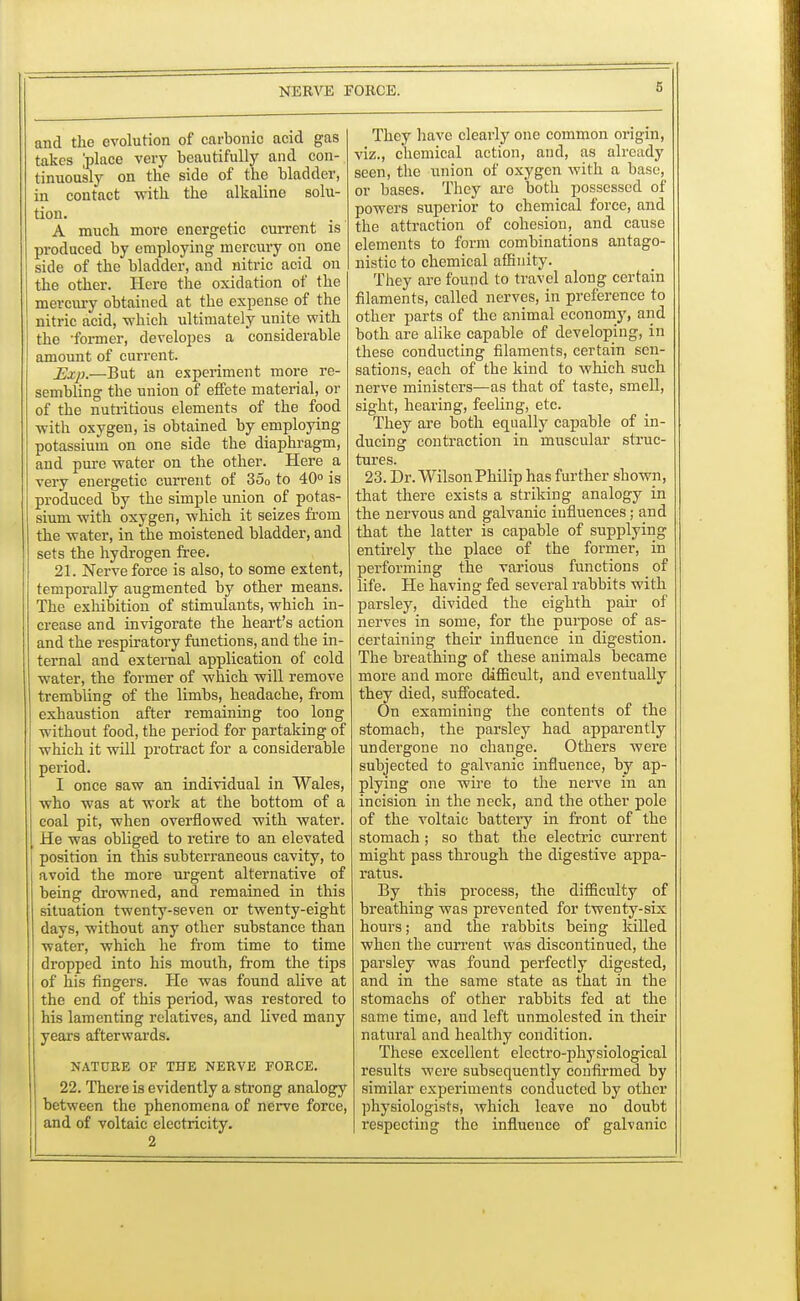 and the evolution of carbonic acid gas takes [place very beautifully and con- tinuously on the side of the bladder, in contact with the alkaline solu- tion. A much more energetic current is produced by employing mercury on one side of the bladder, and nitric acid on the other. Here the oxidation of the mercury obtained at the expense of the nitric acid, -which ultimately unite with the -former, developes a considerable amount of current. Exp.—But an experiment more re- sembling the union of effete material, or of the nutritious elements of the food with oxygen, is obtained by employing potassium on one side the diaphragm, and pure water on the other. Here a very energetic current of 350 to 40° is produced by the simple union of potas- sium with oxygen, which it seizes from the water, in the moistened bladder, and sets the hydrogen free. 21. Nerve force is also, to some extent, temporally augmented by other means. The exhibition of stimulants, which in- crease and invigorate the heart's action and the respiratory functions, and the in- ternal and external application of cold water, the former of which will remove trembling of the limbs, headache, from exhaustion after remaining too long without food, the period for partaking of which it will protract for a considerable period. I once saw an individual in Wales, who was at work at the bottom of a coal pit, when overflowed with water. He was obliged to retire to an elevated position in this subterraneous cavity, to avoid the more urgent alternative of being drowned, and remained in this situation twenty-seven or twenty-eight days, without any other substance than water, which he from time to time dropped into his mouth, from the tips of his fingers. He was found alive at the end of this period, was restored to his lamenting relatives, and lived many years afterwards. NATURE OF THE NERVE FORCE. 22. There is evidently a strong analogy between the phenomena of nerve force, and of voltaic electricity. 2 They have clearly one common origin, viz., chemical action, and, as already seen, the union of oxygen with a base, or bases. They are both possessed of powers superior to chemical force, and the attraction of cohesion, and cause elements to form combinations antago- nistic to chemical affinity. They are found to travel along certain filaments, called nerves, in preference to other parts of the animal economy, and both are alike capable of developing, in these conducting filaments, certain sen- sations, each of the kind to which such nerve ministers—as that of taste, smell, sight, hearing, feeling, etc. They are both equally capable of in- ducing contraction in muscular struc- tures. 23. Dr. Wilson Philip has further shown, that there exists a striking analogy in the nervous and galvanic influences; and that the latter is capable of supplying entirely the place of the former, in performing the various functions of life. He having fed several rabbits with parsley, divided the eighth pair of nerves in some, for the purpose of as- certaining their influence in digestion. The breathing of these animals became more and more difficult, and eventually they died, suffocated. On examining the contents of the stomach, the parsley had apparently undergone no change. Others were subjected to galvanic influence, by ap- plying one wire to the nerve in an incision in the neck, and the other pole of the voltaic battery in front of the stomach; so that the electric current might pass through the digestive appa- ratus. By this process, the difficulty of breathing was prevented for twenty-six hours; and the rabbits being killed when the current was discontinued, the parsley was found perfectly digested, and in the same state as that in the stomachs of other rabbits fed at the same time, and left unmolested in their natural and healthy condition. These excellent electro-physiological results were subsequently confirmed by similar experiments conducted by other physiologists, which leave no doubt i-especting the influence of galvanic