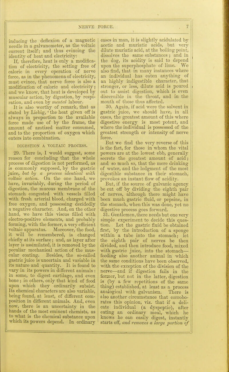 inducing the deflexion of a magnetic needle in a galvanometer, as the voltaic current itself; and thus evincing tho identity of heat and electricity: If, therefore, heat is only a modifica- tion of electricity, the setting free of caloric in every operation of nerve force, as in the phenomena of electricity, must evince, that nerve force is also a modification of caloric and electricity; and we know, that heat is developed by muscular action, by digestion, by respi- ration, and even by mental labour. It is also worthy of remark, that as stated by Liebig, ' the heat given off is always in proportion to the available force made use of by the frame, the amount of azotized matter consumed, and to the proportion of oxygen which enters into combination. DIGESTION A YOLTAIC PROCESS. 29. There is, I would suggest, some reason for concluding that the whole process of digestion is not performed, as is commonly supposed, by the gastric juice, but by a process identical with voltaic action. On the one hand, we have, invariably, during the period of digestion, the mucous membrane of the stomach congested with vessels filled with fresh arterial blood, charged with free oxygen, and possessing decidedly a negative character. And, on the other hand, we have this viscus filled with electro-positive elements, and probably forming, with the former, a very efficient voltaic apparatus. Moreover, the food, it will be remembered, is changed chiefly at its surface; and, as layer after layer is assimilated, it is removed by the peculiar mechanical action of the mus- cular coating. Besides, the so-called gastric juice is uncertain and variable in its nature and quantity. It is found to vary in its powers in different animals : in some, to digest cartilage, and even bone; in others, only that kind of food upon which they ordinarily subsist. Its chemical characters are also variable, being found, at least, of different com- position in different animals. And, even now, there is an uncertainty in the hands of the most eminent chemists, as to what is the chemical substance upon which its powers depend. In ordinary cases in man, it is slightly acidulated by acetic and muriatic acids, but very dilute muriatic acid, at the boiling point, dissolves the same substances ; and in the dog, its acidity is said to depend upon the superphosphate of lime. We also find, that in many instances where an individual has eaten anything of an highly indigestible character, that stronger, or less, dilute acid is poured out to assist digestion, which is even discernible in the throat, and in the mouth of those thus affected. 30. Again, if acid were the solvent in gastric juice, we should have, in all cases, the greatest amount of this where digestive energy is most potent, and where the individual is possessed of the greatest strength or intensity of nerve force. But we find the very reverse of this is the fact, for those in whom the vital powers are at the lowest ebb, generally secrete the greatest amount of acid; and so much so, that the mere drinking of water, and the lodgment of the most digestible substance in their stomach, provokes an instant flow of acidity. But, if the source of galvanic agency be cut off by dividing the eighth pair of nerves, although there might have been much gastric fluid, or pepsine, in the stomach, when this was done, yet no digestive process goes forward. 31. Gentlemen, there needs but one very simple experiment to decide this ques- tion. Let the gastric fluid be obtained first, by the introduction of a sponge within a tube into the stomach; let the eighth pair of nerves be then divided, and then introduce food, mixed with gastric juice, into the stomach— feeding also another animal in which the same conditions have been observed, with the exception of the division of the nerve—and if digestion fails in the former, but not in the latter, digestion is _ (by a few repetitions of the same thing) established, at least as a process analogical with galvanism. There is also another circumstance that corrobo- rates this opinion, viz. that if a deli- cate individual (a dyspeptic), after eating an ordinary meal, which he knows he can easily digest, instantly starts off, and removes a large portion of