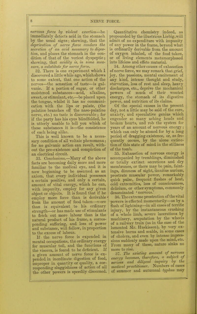 nervous force by violent exertion—he immediately detects acid in the stomach hy the usual signs; showing-, that the deprivation of nerve force renders the secretion of an acid necessary to diges- tion, and places the stomach in the con- dition of that of the veriest dyspeptic; showing-, that acidity is, in some mea- sure, a substitute for nerve force. 32. There is one experiment which I discovered a little while ago, which shows to some extent, that one action of the nerves—the sensation of taste—is gal- vanic. If a portion of sugar, or other moistened substances—acid, alkaline, sweet, or stimulant, etc.—be placed upon the tongue, whilst it has no communi- cation with the lips or palate, (the palatine branches off the naso-palatine nerve, etc.) no taste is discoverable; for if the party has his eyes blindfolded, he is utterly unable to tell you which of these substances it is—the consistence of each being alike. This is well known to be a neces- sary condition of all voltaic phenomena; for no galvanic action can result, with- out the pre-existence and completion of an electrical circuit. 33. Conclusions.—Many of the above facts are becoming daily more and more familiar to the medical eye, and it is now beginning to be assumed as an axiom, that every individual possesses a certain positive, and only a certain, amount of vital energy, which he pan, with impunity, employ for any given object or objects. It is found that if he employ more force than is derivable from the amount of food taken—more than is equivalent to his ordinary strength—or has made use of stimulants to fetch out more labour than is the natural product of his frame, a corres- ponding suffering, and loss of power and substance, will follow, in proportion to the excess of labour. If the nerve force is expended in mental occupations, the ordinary energy for muscular toil, and the functions of the viscera, is found to be deficient. If a given amount of nerve force is ex- pended in inordinate digestion of food, improper in quantity or quality, a cor- responding sluggishness of action of all the other powers is speedily discerned. Quantitative chemistry indeed, as propounded by the illustrious Liebig,will admit of no expenditure with impunity of any power in the frame, beyond what is ordinarily derivable from the amount of oxygen inhaled, of the food taken, or of living elements metamorphosed into lifeless and effete material. 34. Among other causes of exhaustion of nerve force, we may remark that grief, joy, the passions, mental excitement of any kind, intense thought and study, starvation, loss of rest and sleep, heavy discharges, etc., deprive the mechanical powers of much of their wonted energy, the stomach of its digestive power, and nutrition of its claims. Of the special causes in the present day, not a little may be said of the care, anxiety, and speculative genius which engender so many aching heads and | broken hearts, and rob the system for years of an amount of nervous energy ; which can only be atoned for by a long period of dragging existence, or, as fre- quently occurs, by the alone extinc- tion of this state of mind in the stilhn of the tomb. 35. Exhaustion of nervous energy is accompanied by tremblings, diminished or totally extinct secretions and dry membranes, or there may be pain, faint- ings, dimness of sight, tinnitus aurium, prostrate muscular power, remarkably quick pulse, frequent flushes of heat, cold extremities, loss of consciousness, delirium, or other symptoms, commonly denominated ' nervous.' 36. The extreme prostration of the vital powers is effected momentarily—as by a flash of lightning—in all cases of terrific injury, by the instantaneous crushing of a whole limb, severe lacerations by machinery, amputation by the wheels of a railway train (as in the case of the lamented Mr. Huskisson), by very ex- tensive burns and scalds, in some cases of cholera, and even by intense impres- I sions suddenly made upon the mind, etc. i From many of these, nature sinks no more to rise. 37. The existing amount of nervous j energy becomes, therefore, a subject of | serious and diligent inquiry by the medical practitioner. Numbers of cases , of summer and autumnal typhus may j