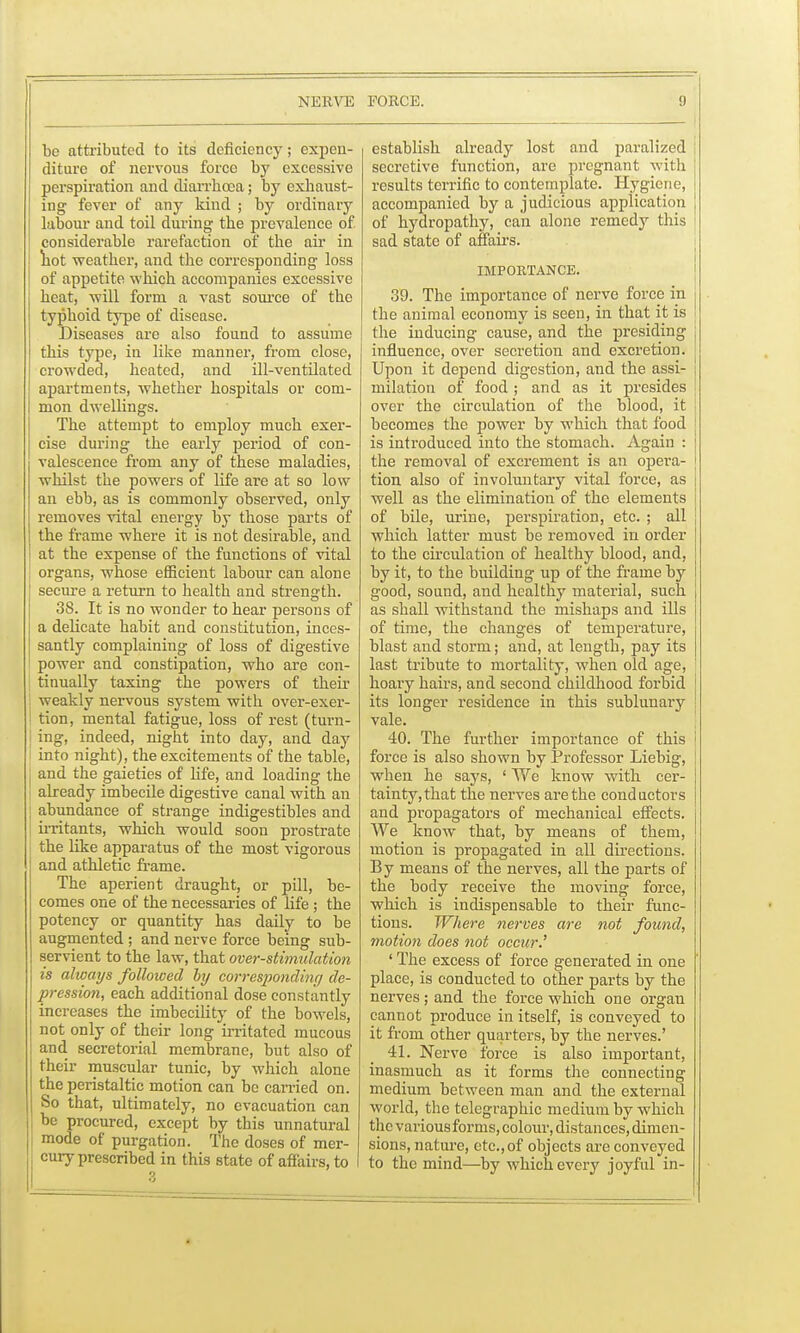 bo attributed to its deficiency; expen- diture of nervous force by excessive perspiration and diarrhoea; by exhaust- ing fever of any kind ; by ordinary labour and toil during the prevalence of considerable rarefaction of the air in hot weather, and the corresponding- loss of appetite which accompanies excessive heat, will form a vast source of the typhoid type of disease. Diseases are also found to assume this type, in like manner, from close, crowded, heated, and ill-ventilated apartments, whether hospitals or com- mon dwellings. The attempt to employ much exer- cise during the early period of con- valescence from any of these maladies, whilst the powers of life are at so low an ebb, as is commonly observed, only removes vital energy by those parts of the frame where it is not desirable, and at the expense of the functions of vital organs, whose efficient labour can alone secure a return to health and strength. 38. It is no wonder to hear persons of a delicate habit and constitution, inces- santly complaining of loss of digestive power and constipation, who are con- tinually taxing the powers of their weakly nervous system with over-exer- I tion, mental fatigue, loss of rest (turn- I ing, indeed, night into day, and day [ into night), the excitements of the table, j and the gaieties of life, and loading the already imbecile digestive canal with an j abundance of strange indigestibles and [ irritants, which would soon prostrate | the like apparatus of the most vigorous and athletic frame. The aperient draught, or pill, be- comes one of the necessaries of life ; the potency or quantity has daily to be augmented ; and nerve force being sub- servient to the law, that over-stimulation is always followed hxj corresponding de- pression, each additional dose constantly increases the imbecility of the bowels, not only of their long irritated mucous and secretorial membrane, but also of their muscular tunic, by which alone the peristaltic motion can be carried on. So that, ultimately, no evacuation can be procured, except by this unnatural mode of purgation. The doses of mer- cury prescribed in this state of affairs, to 3 establish already lost and paralized secretive function, are pregnant with 1 results terrific to contemplate. Hygiene, accompanied by a judicious application j of hydropathy, can alone remedy this sad state of affairs. IMPORTANCE. 39. The importance of nerve force in the animal economy is seen, in that it is the inducing cause, and the presiding influence, over secretion and excretion. Upon it depend digestion, and the assi- milation of food ; and as it presides over the circulation of the blood, it becomes the power by which that food is introduced into the stomach. Again : the removal of excrement is an opera- tion also of involuntary vital force, as well as the elimination of the elements of bile, urine, perspiration, etc. ; all which latter must be removed in order to the circulation of healthy blood, and, by it, to the building up of the frame by good, sound, and healthy material, such as shall withstand the mishaps and ills of time, the changes of temperature, blast and storm; and, at length, pay its last tribute to mortality, when old age, hoary hairs, and second childhood forbid its longer residence in this sublunary vale. 40. The further importance of this force is also shown by Professor Liebig, when he says, ' We know with cer- tainty, that the nerves are the conductors and propagators of mechanical effects. We know that, by means of them, motion is propagated in all directions. By means of the nerves, all the parts of the body receive the moving force, which is indispensable to their func- tions. Where nerves are not found, motion does not occur.' ' The excess of force generated in one place, is conducted to other parts by the nerves; and the force which one organ cannot produce in itself, is conveyed to it from other quarters, by the nerves.' 41. Nerve force is also important, inasmuch as it forms the connecting medium between man and the external world, the telegraphic medium by which the various forms, colour, distances, dimen- sions, nature, etc.,of objects are conveyed to the mind—by which every joyful in-