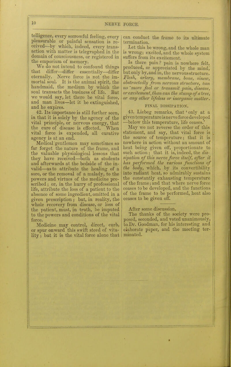 11) telligencc, every sorrowful feeling-, every pleasurable or painful sensation is re- ceived—by which, indeed, every trans- action with matter is telegraphed in the domain of consciousness, or registered in the emporium of memory. We do not intend to confound things that differ—differ essentially—differ eternally. Nerve force is not the im- mortal soul. It is the animal spirit, the handmaid, the medium by which the soul transacts the business of life. But -we would say, let there be vital force, and man lives—let it be extinguished, and he expires. 42. Its importance is still further seen, in that it is solely by the agency of the vital principle, or nervous energy, that the cure of disease is effected. When vital force is expended, all curative agency is at an end. Medical gentlemen may sometimes so far forget the nature of the frame, and the valuable physiological lessons that they have received—both as students and afterwards at the bedside of the in- valid—as to attribute the healing of a sore, or the removal of a malady, to the powers and virtues of the medicine pre- scribed ; or, in the hurry of professional life, attribute the loss of a patient to the absence of some ingredient, omitted in a given prescription ; but, in reality, the whole recovery from disease, or loss of the patient, must, in truth, be imputed to the powers and conditions of the vital force. Medicine may control, direct, curb, or spur onward this swift steed of vita- lity ; but it is the vital force alone that can conduct the frame to its ultimate termination. Let this be wrong, and the whole man is wrong; excited, and the whole system suffers from its excitement. Is there pain ? pain is nowhere felt, produced, or appreciated by the mind, but only by, and in, the nervous structure. I Flesh, artery, mcmhrane, bone, sinew, I abstractedly from nervous structure, can I no 'more feel or transmit pain, disease, or excitement, than can the stump of a tree, or any other lifeless or inorganic matter. FINAL DISSIPATION. 43. Liebeg remarks, that ' only at a given temperature is nerve force developed —below this temperature, life ceases.' May we not reverse the order of this statement, and say, that vital force is the source of temperature; that it is nowhere in action without an amount of heat being given off, proportionate to such action; that it is, indeed, the dis- sipatio?i of this nerve force itself, after it has performed the various functions of the body, which, by its convertibility into radiant heat, so admirably sustains the constantly exhausting temperature of the frame; and that where nerve force ceases to be developed, and the functions of the frame to be performed, heat also ceases to be given off. After some discussion, The thanks of the society were pro- posed, seconded, and voted unanimously, to Dr. Goodman, for his interesting and i elaborate paper, and the meeting ter- ! minated.