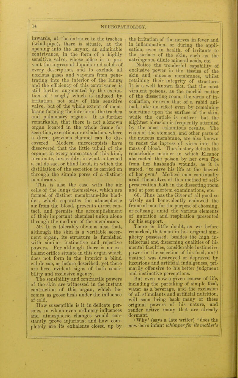 inwards, at the entrance to the trachea (wind-pipe), there is situate, at the opening into the larynx, an admirable I contrivance, in the form of a highly sensitive valve, whose office is to pre- vent the ingress of liquids and solids of every description, and to exclude all noxious gases and vapours from pene- I trating into the interior of the lungs; and the efficiency of this contrivance is still further augmented by the excita- tion of ' cough,' which is induced by irritation, not only of. this sensitive valve, bat of the whole extent of mem- brane forming the interior of the trachea and pulmonary organs. It is further remarkable, that there is not a known organ located in the whole frame for secretion, excretion, or exhalation, where a direct pervious channel can be dis- covered. Modern microscopists have discovered that the little tubuli of the organs, in every apparatus of this kind, i terminate, invariably, in what is termed a cul de sac, or blind head, in which the distillation of the secretion is carried on through the simple pores of a distinct membrane. This is also the case with the air cells of the lungs themselves, which are formed of distinct membrane-like blad- der, which separates the atmospheric air from the blood, prevents direct con- tact, and permits the accomplishment of their important chemical union alone through the medium of the membrane. 59. It is tolerably obvious also, that, although the skin is a veritable secer- nent organ, its structure is furnished with similar instinctive and rejective powers. For although there is no ex- halent orifice situate in this organ which does not form in the interior a blind cul de sac, as before described, yet there are here evident signs of both sensi- bility and exclusive agency. The sensibility and contractile powers of the skin are witnessed in the instant contraction of this organ, which be- comes as goose flesh under the influence of cold. How susceptible is it in delicate per- sons, in whom even ordinary influences and atmospheric changes would con- stantly prove injurious; and how com- pletely are its exhalents closed up by the irritation of the nerves in fever and in inflammation, or during the appli- cation, even in health, of irritants to the surface of the skin, such as the astringents, dilute mineral acids, etc. Notice the wonderful capability of exclusive power in the tissues of the skin and mucous membranes, whilst retaining their integrity of structure. It is a well known fact, that the most virulent poisons, as the morbid matter of the dissecting room, the virus of in- oculation, or even that of a rabid ani- mal, take no effect even by remaining sometime upon the surface of the skin, while the cuticle is entire; but the slightest abrasion is frequently attended by the most calamitous results. The coats of the stomach, and other parts of the mucous membrane, are also known to resist the ingress of virus into the mass of blood. Thus history details the remarkable manner in which Eleanor abstracted the poison by her own Bps from her husband's wounds, as it is stated, ' to save his life at the hazai-d of her pwn.' Medical men continually avail themselves of this method of self- preservation, both in the dissecting room and at post mortem examinations, etc. 60. Thus has the Giver of all good so wisely and benevolently endowed the frame of man for the purpose of choosing, or refusing, amid the various elements of nutritiou and respiration presented for his support. There is little doubt, as we before remarked, that man in his original sim- plicity possessed, besides the high in- tellectual and discerning qualities of his mental faculties, considerable instinctive power in the selection of his food, until instinct was destroyed or depraved by luxurious and artificial indulgences, pri- marily offensive to his better judgment and instinctive perceptions. But even now a given course of life, including the partaking of simple food, water as a beverage, and the exclusion of all stimulants and artificial nutrition, will soon bring back many of these original powers of his nature, and render active many that are already dormant. ' Why' (says a late Writer) ' does the new-born infant whimper for its mother's