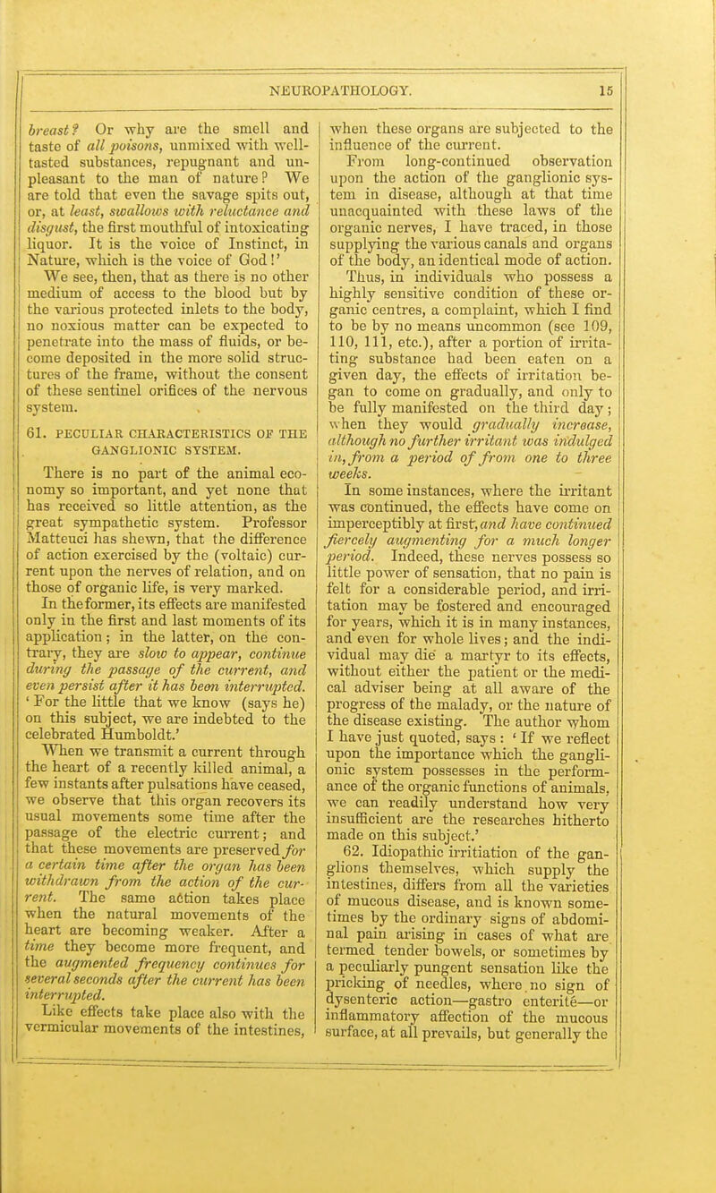 breast? Or why are the smell and taste of all poisons, unmixed with well- tasted substances, repugnant and un- pleasant to the man of nature ? We are told that even the savage spits out, or, at least, swallows with reluctance and disgust, the first mouthful of intoxicating liquor. It is the voice of Instinct, in Nature, which is the voice of God!' We see, then, that as there is no other medium of access to the blood but by the various protected inlets to the body, no noxious matter can be expected to penetrate into the mass of fluids, or be- come deposited in the more solid struc- tures of the frame, without the consent of these sentinel orifices of the nervous system. 61. PECULIAR CHARACTERISTICS OF THE GANGLIONIC SYSTEM. There is no part of the animal eco- nomy so important, and yet none that has received so little attention, as the great sympathetic system. Professor Matteuci has shewn, that the difference of action exercised by the (voltaic) cur- rent upon the nerves of relation, and on those of organic life, is veiy marked. In the former, its effects are manifested only in the first and last moments of its application; in the latter, on the con- trary, they are sloio to appear, continue during the passage of the current, and even persist after it has be&n interrupted. ' For the little that we know (says he) on this subject, we are indebted to the celebrated Humboldt.' When we transmit a current through the heart of a recently killed animal, a few instants after pulsations have ceased, we observe that this organ recovers its usual movements some time after the passage of the electric current; and that these movements are preserved for a certain time after the organ has been withdrawn from the action of the cur- rent. The same a6tion takes place when the natural movements of the heart are becoming weaker. After a time they become more frequent, and the augmented frequency continues for several seconds after the current has been interrupted. Like effects take place also with the vermicular movements of the intestines, when these organs are subjected to the influence of the current. From long-continued observation upon the action of the ganglionic sys- tem in disease, although at that time unacquainted with these laws of the organic nerves, I have traced, in those supplying the various canals and organs of the body, an identical mode of action. Thus, in individuals who possess a highly sensitive condition of these or- ganic centres, a complaint, which I find to be by no means uncommon (see 109, 110, 111, etc.), after a portion of irrita- ting substance had been eaten on a given day, the effects of irritation be- gan to come on gradually, and only to be fully manifested on the third day; when they would gradually increase, although no further irritant was indulged in, from a period of from one to three weeks. In some instances, where the irritant was continued, the effects have come on imperceptibly at first,and have continued fiercely augmenting for a much longer period. Indeed, these nerves possess so little power of sensation, that no pain is felt for a considerable period, and irri- tation may be fostered and encouraged for years, which it is in many instances, and even for whole lives; and the indi- vidual may die a martyr to its effects, without either the patient or the medi- cal adviser being at all aware of the progress of the malady, or the nature of the disease existing. The author whom I have just quoted, says : ' If we reflect upon the importance which the gangli- onic system possesses in the perform- ance of the organic functions of animals, we can readily understand how very insufficient are the researches hitherto made on this subject.' 62. Idiopathic initiation of the gan- glions themselves, which supply the intestines, differs from all the varieties of mucous disease, and is known some- times by the ordinary signs of abdomi- nal pain arising in cases of what are termed tender bowels, or sometimes by a peculiarly pungent sensation like the pricking of needles, where .no sign of dysenteric action—gastro entente—or inflammatory affection of the mucous surface, at all prevails, but generally the