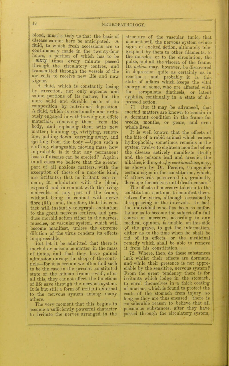 blood, must satisfy us that the basis of disease cannot here be anticipated. A fluid, to which fresh accessions are so continuously made in the twenty-four hours, a portion of which has to be sixty times every minute passed through the circulatory centres, and transmitted through the vessels of the air cells to receive new life and new vigour. A fluid, which is constantly losing by excretion, not only aqueous and saline portions of its nature, but the more solid and durable parts of its composition by nutritious deposition. A fluid, which is continually and ardu- ously engaged in withdrawing old effete materials, removing them from the body, and replacing them with new matter; building up, vivifying, renew- ing pulling down, carrying away, and ejecting from the body.—Upon such a shifting, changeable, moving mass, how improbable is it that any permanent basis of disease can be erected ? Again : in all cases we believe that the greater part of all noxious matters, with the exception of those of a narcotic kind, are irritants; that no irritant can re- main, in admixture with the blood, exposed and in contact with the living molecules of any part of the frame, without being in contact with nerve fibre (51); and, therefore, that this con- tact will instantly telegraph excitation to the great nervous centres, and pro- duce morbid action either in the nerves, muscles, or vascular system, which will become manifest, unless the extreme dilution of the virus renders its effects inappreciable. But let it be admitted that there is morbid or poisonous matter in the mass of fluids, and that they have gained admission during the sleep of the centi- nels—for it is certain we often find such to be the case in the present constituted state of the human frame—well, after- all this, they cannot affect the functions of life save through the nervous system. It is but still a form of irritant external. to the nervous system among many others. The very moment that this begins to assume a sufficiently powerful character to irritate the nerves arranged in the structure of the vascular tunic, that ' moment will the nervous system evince signs of excited action, ultimately tele- ! graphed by them to other filaments, to the muscles, or to the circulation, the pulse, and all the viscera of the frame. Its action may, however, be discovered in depression quite as certainly as in reaction ; and probably it is this state of affairs which keeps the vital energy of some, who are affected with jj the scropulous diathesis, or latent 1 syphilis, continually in a state of de- ' pressed action. 71. But it may be advanced, that morbid matters are known to remain in a dormant condition in the frame for weeks, months, or years, and even whole lives. It is well known that the effects of the bite of a rabid animal which causes hydrophobia, sometimes remains in the 1 system twelve to eighteen months before ! the disease actively manifests itself: and the poisons lead and arsenic, the alkalies, iodine, etc.,by continuedu&e, may, 1 as shown by Dr. Pereira,  engender certain signs in the constitution, which, if afterwards persevered in, gradually j develope themselves until death ensues. The effects of mercury taken into the constitution continue to manifest them- selves for years, although occasionally disappearing in the intervals. In fact, the individual who has been so unfor- tunate as to become the subject of a full course of mercury, according to any I medical opinion, is unable, on this side | pf the grave, to get the information, either as to the time when he shall be rid of its effects, or the medicinal remedy which shall be able to remove j it from his constitution. 72. Where, then, do these substances j lurk whilst their effects arc dormant, J and while their presence is not appre- j ciable by the sensitive, nervous system ? ' From the great tendency there is for i irritants which lodge in the stomach, to enrol themselves in a thick coating of mucous, which is found to protect the coats of the stomach from injury, so long as they are thus encased ; there is considerable reason to believe that all poisonous substances, after they have passed through the circulatory system,