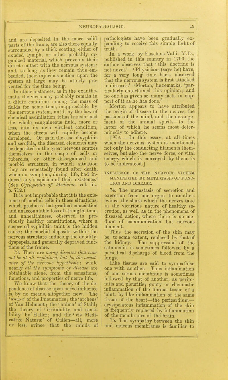 and are deposited in the more solid parts of the frame, are also there equally surrounded by a thick coating, either of exuded lymph, or other probably or- ganized material, which prevents then- direct contact with the nervous system ; and, so long as they remain thus em- bedded, their injurious action upon the system at large may be utterly pre- vented for the time being. In other instances, as in the exanthe- mata, the virus may probably remain in a dilute condition among the mass of fluids for some time, inappreciable by the nervous system, until, by the law of chemical assimilation, it has transformed the whole sanguineous fluid, more or less, into its own virulent condition, when the effects will rapidly become developed. Or, as in the case of syplulis and scrofula, the diseased elements may be deposited in the great nervous centres themselves, in the shape of cells or tubercles, or other disorganized and morbid structure, in which situation they are repeatedly found after death, when no symptom, during life, had in- duced any suspicion of their existence.' (See Cyctopcedia of Medicine, vol. iii., P- 712.) It is not improbable that it is the exis- tence of morbid cells in these situations, which produces that gradual emaciation and unaccountable loss of strength, tone, and unhealthiness, observed in pre- viously healthy constitutions, where a suspected syphilitic taint is the hidden cause; the morbid deposits within the nervous structure inducing the debility, dyspepsia, and generally depraved func- tions of the frame. 73. There are many diseases that can- not be at all explained, but by the assist- ance of the nervous hypothesis; while nearly all the symptoms of disease are obtainable alone, from the sensations, functions, and properties of nerve life. We know that the theory of the de- pendence of disease upon nerve influence is, by no means, altogether new. The ' vuvfAa' of the Pneumatics; the 'archeus' of Van Helmont; the ' anima' of Stahl; the theory of ' irritability and sensi- bility'by Haller; and the ' vis Medi- catrix Naturae' of Cullen—all, more or less, evince that the minds of pathologists have been gradually ex- panding to receive this simple light of truth. In a work by Eusebius Valli, M.D., published in this country in 1793, the author observes that ' this doctrine is not novel.' ' Physicians (says he) have, for a very long time back, observed that the nervous system is first attacked in diseases.' ' Morton,' he remarks, «par- ticularly entertained this opinion; and no one has given so many facts in sup- port of it as he has done.' Morton appears to have attributed the origin of disease to the nerves, the passions of the mind, and the derange- ment of the animal spirits—to the latter of which, he seems most deter- minedly to adhere. [Note.—In this essay, at all times when the nervous system is mentioned, not only the conducting filaments them- selves, but also the nerve force, or vital energy which is conveyed by them, is to be understood.] INFLUENCE OF THE NERVOUS SYSTEM MANIFESTED BY METASTASIS OF FUNC- TION AND DISEASE. 74. The metastasis of secretion and excretion from one organ to another, evince.the share which the nerves take in the vicarious nature of healthy se- cretion, as well as in the phenomena of diseased action, where there is no me- dium of communication but nervous filament. . Thus the secretion of the skin may be, to some extent, replaced by that of the kidney. The suppression of the catamenia is sometimes followed by a periodical discharge of blood from the lungs. Like tissues are said to sympathise one with another. Thus inflammation of one serous membrane is sometimes followed by that of another, as perito- nitis and pleuritis; gouty or rheumatic inflammation of the fibrous tissue of a joint, by like inflammation of the same tissue of the heart—the pericardium— erysipelatous inflammation of the skin is frequently replaced by inflammation of the membranes of the brain. 75. The sympathy between the skin and mucous membranes is familiar to