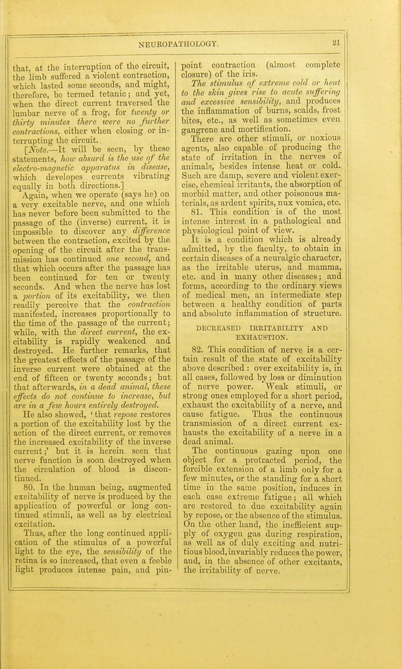 that, at the interruption of tho circuit, the limb suffered a violent contraction, which lasted some seconds, and might, therefore, be termed tetanic; and yet, when the direct current traversed the lumbar nerve of a frog, for twenty or thirty minutes there were no further contractions, cither when closing or in- terrupting the circuit. [Note.—It will be seen, by these statements, hoiv absurd is the use of the electro-may netic apparatus in disease, which developes currents vibrating equally in both directions.] Again, when we operate (says he) on a very excitable nerve, and one which has never before been submitted to the passage of the (inverse) current, it is impossible to discover any difference between the contraction, excited by the opening of the circuit after the trans- mission has continued one second, and that which occurs after the passage has been continued for ten or twenty seconds. And when the nerve has lost a portion of its excitability, we then readily perceive that the contraction manifested, increases proportionally to the time of the passage of the current; while, with the direct current, the ex- citability is rapidly weakened and destroyed. He further remarks, that the greatest effects of the passage of the inverse current were obtained at the end of fifteen or twenty seconds; but that afterwards, in a dead animal, these effects do not continue to increase, but are in a few hours entirely destroyed. He also showed, ' that repose restores a portion of the excitability lost by the action of the direct current, or removes the increased excitability of the inverse current;' but it is herein seen that nerve function is soon destroyed when the circulation of blood is discon- tinued. 80. In the human being, augmented excitability of nerve is produced by the application of powerful or long con- tinued stimuli, as well as by electrical excitation. Thus, after the long continued appli- cation of the stimulus of a powerful light to the eye, the sensibility of the retina is so increased, that even a feeble light produces intense pain, and pin- point contraction (almost complete closure) of the iris. The stimulus of extreme cold or heat to the skin gives rise to acute suffering and excessive sensibility, and produces the inflammation of burns, scalds, frost bites, etc., as well as sometimes even gangrene and mortification. There are other stimuli, or noxious agents, also capable of producing the state of irritation in the nerves of animals, besides intense heat or cold. Such are damp, severe and violent exer- cise, chemical irritants, the absorption of ! morbid matter, and other poisonous ma- terials, as ardent spirits, nux vomica, etc. 81. This condition is of the most intense interest in a pathological and physiological point of view. It is a condition which is already admitted, by the faculty, to obtain in certain diseases of a neuralgic character, as the irritable uterus, and mamma, etc. and in many other diseases; and forms, according to the ordinary views of medical men, an intermediate step between a healthy condition of parts and absolute inflammation of structure. DECREASED IRRITABILITY AND EXHAUSTION. 82. This condition of nerve is a cer- tain result of the state of excitability above described : over excitability is, in all cases, followed by loss or diminution of nerve power. Weak stimuli, or strong ones employed for a short period, exhaust the excitability of a nerve, and cause fatigue. Thus the continuous transmission of a direct current ex- hausts the excitability of a nerve in a dead animal. The continuous gazing upon one object for a protracted period, the forcible extension of a limb only for a few minutes, or the standing for a short time in the same position, induces in each case extreme fatigue; all which are restored to due excitability again by repose, or the absence of the stimulus. On the other hand, the inefficient sup- ply of oxygen gas during respiration, as well as of duly exciting and nutri- tious blood, invariably reduces the power, and, in the absence of other excitants, the irritability of nerve.