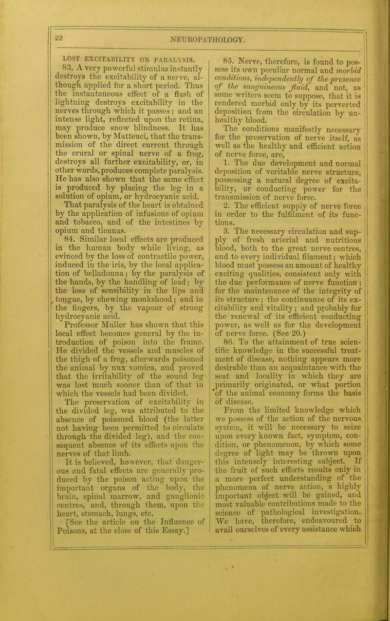 LOST EXCITABILITY OR PARALYSIS. 83. A very powerful stimulus instantly destroys the excitability of a nerve, al- though applied for a short period. Thus the instantaneous effect of a flash of lightning destroys excitability in the nerves through which it passes ; and an intense light, reflected upon the retina, may produce snow blindness. It has been shown, by Matteuci, that the trans- mission of the direct current through the crural or spinal nerve of a frog, destroys all further excitability, or, in other words,produces complete paralysis. He has also shown that the same effect is produced by placing the leg in a solution of opium, or hydrocyanic acid. That paralysis of the heart is obtained by the application of infusions of opium and tobacco, and of the intestines by opium and ticunas. 84. Similar local effects are produced in the human body while living, as evinced by the loss of contractile power, induced in the iris, by the local applica- tion of belladonna; by the paralysis of the hands, by the handling of lead; by the loss of sensibility in the lips and , tongue, by chewing monkshood; and in the fingers, by the vapour of strong hydrocyanic acid. Professor Muller has shown that this local effect becomes general by the in- troduction of poison into the frame. He divided the vessels and muscles of the thigh of a frog, afterwards poisoned the animal by nux vomica, and proved that the irritability of the sound log was lost much sooner than of that in which the vessels had been divided. The preservation of excitability in the divided leg, was attributed to the absence of poisoned blood (the latter not having been permitted to circulate through the divided leg), and the eon- sequent absence of its effects upon the nerves of that limb. It is believed, however, that danger- ous and fatal effects are generally pro- duced by the poison acting upon the important organs of the body, the brain, spinal marrow, and ganglionic centres, and, through them, upon the heart, stomach, lungs, etc. [See the article on the Influence of Poisons, at the close of this Essay.] 85. Nerve, therefore, is found to pos- sess its own peculiar normal and morbid conditions, independently of the presence of the sanguineous fluid, and not, as some writers seem to suppose, that it is rendered morbid only by its perverted deposition from the circulation by un- healthy blood. The conditions manifestly necessary for the preservation of nerve itself, as j well as the healthy and efficient action of nerve force, are, 1. The due development and normal deposition of veritable nerve structure, possessing a natural degree of excita- j bility, or conducting power for the transmission of nerve force. 2. The efficient supply of nerve force in order to the fulfilment of its func- tions. 3. The necessary circulation and sup- j ply of fresh arterial and nutritious blood, both to the great nerve centres, i and to every individual filament; which blood must possess an amount of healthy exciting qualities, consistent only with 1 the due performance of nerve function \ for the maintenance of the integrity of its structure; the continuance of its ex- citability and vitality; and probably for the renewal of its efficient conducting power, as well as for the development of nerve force. (See 20.) 8G. To the attainment of true scien- tific knowledge in the successful treat- ment of disease, nothing appears more desirable than an acquaintance with the seat and locality in which they are primarily originated, or what portion 'of the animal economy forms the basis of disease. From the limited knowledge which we possess of the action of the nervous | system, it will be necessary to seize upon every known fact, symptom, con- dition, or phenomenon, by which some degree of light may be thrown upon this intensely interesting subject. If the fruit of such efforts results only in a more perfect understanding of the phenomena of nerve action, a highly important object will be gained, and most valuable contributions made to the science of pathological investigation. We have, therefore, endeavoured to avail ourselves of every assistance which