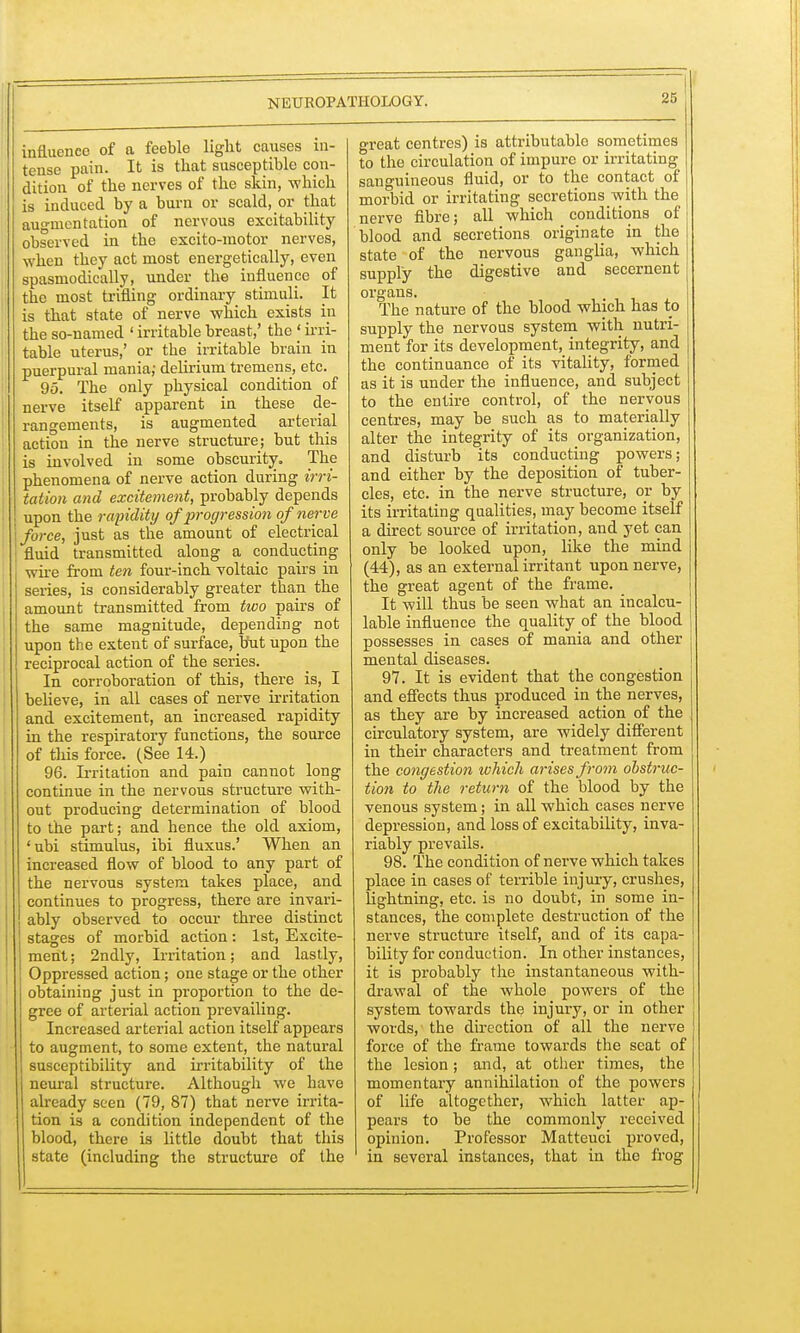 influenco of a feeble light causes in- tense pain. It is that susceptible con- dition of the nerves of the skin, -which is induced by a burn or scald, or that augmentation of nervous excitability observed in the excito-motor nerves, when they act most energetically, even spasmodically, under the influence of the most trifling ordinary stimuli. It is that state of nerve which exists in the so-named ' irritable breast,' the < irri- table uterus,' or the irritable brain in puerpural mania; delirium tremens, etc. 95. The only physical condition of nerve itself apparent in these de- rangements, is augmented arterial action in the nerve structure; but this is involved in some obscurity. The phenomena of nerve action during irri- tation and excitement, probably depends upon the rapidity of progression of nerve i force, just as the amount of electrical fluid transmitted along a conducting wire from ten four-inch voltaic pairs in series, is considerably greater than the amount transmitted from two pairs of the same magnitude, depending not upon the extent of surface, but upon the reciprocal action of the series. In corroboration of this, there is, I believe, in all cases of nerve irritation and excitement, an increased rapidity in the respiratory functions, the source of this force. (See 14.) 96. Irritation and pain cannot long continue in the nervous structure with- out producing determination of blood to the part; and hence the old axiom, 'ubi stimulus, ibi fluxus.' When an increased flow of blood to any part of the nervous system takes place, and continues to progress, there are invari- ably observed to occur three distinct ! stages of morbid action: 1st, Excite- ment; 2ndly, Irritation; and lastly, Oppressed action; one stage or the other obtaining just in proportion to the de- gree of arterial action prevailing. Increased arterial action itself appears to augment, to some extent, the natural susceptibility and irritability of the neural structure. Although we have already seen (79, 87) that nerve irrita- tion is a condition independent of the blood, there is little doubt that this state (including the structure of the great centres) is attributable sometimes to the circulation of impure or irritating sanguineous fluid, or to the contact of morbid or irritating secretions with the nerve fibre; all which conditions of blood and secretions originate in the state of the nervous ganglia, which supply the digestive and secernent organs. The nature of the blood which has to supply the nervous system with nutri- ment for its development, integrity, and the continuance of its vitality, formed as it is under the influence, and subject to the entire control, of the nervous centres, may be such as to materially alter the integrity of its organization, and disturb its conducting powers; and either by the deposition of tuber- cles, etc. in the nerve structure, or by its irritating qualities, may become itself a direct source of irritation, and yet can only be looked upon, like the mind (44), as an external irritant upon nerve, the great agent of the frame. It will thus be seen what an incalcu- lable influence the quality of the blood possesses in cases of mania and other mental diseases. 97. It is evident that the congestion and effects thus produced in the nerves, as they are by increased action of the circulatory system, are widely different in their characters and treatment from the congestion which arises from obstruc- tion to the return of the blood by the venous system; in all which cases nerve depression, and loss of excitability, inva- riably prevails. 98. The condition of nerve which takes place in cases of terrible injury, crushes, lightning, etc. is no doubt, in some in- stances, the complete destruction of the nerve structure itself, and of its capa- bility for conduction. In other instances, it is probably the instantaneous with- drawal of the whole powers of the system towards the injury, or in other words, the direction of all the nerve force of the frame towards the seat of the lesion; and, at other times, the momentary annihilation of the powers of life altogether, which latter ap- pears to be the commonly received opinion. Professor Matteuci proved, in several instances, that in the frog