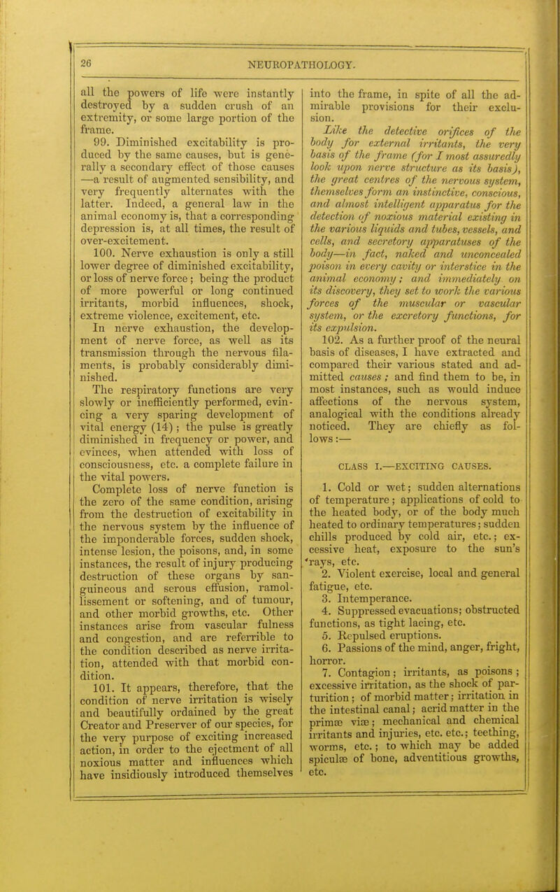 all the powers of life were instantly destroyed by a sudden crush of an extremity, or some large portion of the frame. 99. Diminished excitability is pro- duced by the same causes, but is gene- rally a secondary effect of those causes —a result of augmented sensibility, and very frequently alternates with the latter. Indeed, a general law in the animal economy is, that a corresponding depression is, at all times, the result of over-excitement. 100. Nerve exhaustion is only a still lower degree of diminished excitability, or loss of nerve force ; being the product of more powerful or long continued irritants, morbid influences, shock, extreme violence, excitement, etc. In nerve exhaustion, the develop- ment of nerve force, as well as its transmission through the nervous fila- ments, is probably considerably dimi- nished. The respiratory functions are very slowly or inefficiently performed, evin- cing a very sparing development of vital energy (14); the pulse is greatly diminished in frequency or power, and evinces, when attended with loss of consciousness, etc. a complete failure in the vital powers. Complete loss of nerve function is the zero of the same condition, arising from the destruction of excitability in the nervous system by the influence of the imponderable forces, sudden shock, intense lesion, the poisons, and, in some instances, the result of injury producing destruction of these organs by san- guineous and serous effusion, ramol- lissement or softening, and of tumour, and other morbid growths, etc. Other instances arise from vascular fulness and congestion, and are referrible^ to the condition described as nerve irrita- tion, attended with that morbid con- dition. 101. It appears, therefore, that the condition of nerve irritation is wisely and beautifully ordained by the great Creator and Preserver of our species, for the very purpose of exciting increased action, in order to the ejectment of all noxious matter and influences which have insidiously introduced themselves into the frame, in spite of all the ad- mirable provisions for their exclu- sion. Like the detective orifices of the body for external irritants, the very basis of the frame (for I most assuredly look upon nerve structure as its basis), the great centres of the nervous system, themselves form an instinctive, conscious, and almost intelligent apparatus for the detection of noxious material existing in the various liquids and tubes, vessels, and cells, and secretory apparatuses of the body—in fact, naked and unconcealed poison in every cavity or interstice in the animal economy; and immediately on its discovery, they set to work the various forces of the muscular or vascular system, or the excretory functions, for its expulsion. 102. As a further proof of the neural basis of diseases, I have extracted and compared their various stated and ad- mitted causes ; and find them to be, in most instances, such as would induce affections of the nervous system, analogical with the conditions already noticed. They are chiefly as fol- lows :— CLASS I.—EXCITING CAUSES. 1. Cold or wet; sudden alternations of temperature; applications of cold to the heated body, or of the body much heated to ordinary temperatures; sudden chills produced by cold air, etc.; ex- cessive heat, exposure to the sun's 'rays, etc. 2. Violent exercise, local and general fatigue, etc. 3. Intemperance. 4. Suppressed evacuations; obstructed functions, as tight lacing, etc. 5. Repulsed eruptions. 6. Passions of the mind, anger, fright, horror. 7. Contagion; irritants, as poisons ; excessive irritation, as the shock of par- turition ; of morbid matter; irritation in the intestinal canal; acrid matter in the primse vise; mechanical and chemical irritants and injuries, etc. etc.; teething, worms, etc.; to which may be added spicula? of bone, adventitious growths, etc.