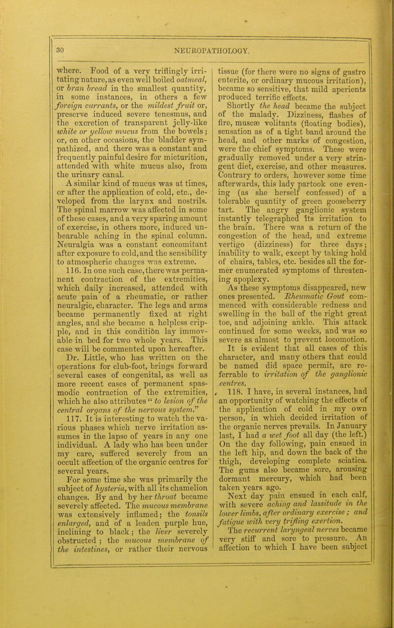 where. Food of a very triflingly irri- tating nature, as even well boiled oatmeal, or bran bread in the smallest quantity, in some instances, in others a few foreign currants, or the mildest fruit or, preserve induced severe tenesmus, and the excretion of transparent jelly-like white or yellow mucus from the bowels ; or, on other occasions, the bladder sym- pathized, and there was a constant and frequently painful desire for micturition, attended with white mucus also, from the urinary canal. A similar kind of mucus was at times, or after the application of cold, etc., de- veloped from the larynx and nostrils. The spinal marrow was affected in some of these cases, and a very sparing amount of exercise, in others more, induced un- bearable aching in the spinal column. Neuralgia was a constant concomitant after exposure to cold,and the sensibility to atmospheric changes was extreme. 116. In one such case, there was perma- nent contraction of the extremities, which daily increased, attended with acute pain of a rheumatic, or rather neuralgic, character. The legs and arms became permanently fixed at right angles, and she became a helpless crip- ple, and in this conditi&n lay immov- able in bed for two whole years. This case will be commented upon hereafter. Dr. Little, who has written on the operations for club-foot, brings forward several cases of congenital, as well as more recent cases of permanent spas- modic contraction of the extremities, which he also attributes  to lesion of the central organs of the nervous system. 117. It is interesting to watch the va- rious phases which nerve irritation as- sumes in the lapse of years in any one individual. A lady who has been under my care, suffered severely from an occult affection of the organic centres for several years. For some time she was primarily the subject of hysteria, with all itschamelion changes. By and by her throat became severely affected. The mucous membrane was extensively inflamed; the tonsils enlarged, and of a leaden purple hue, inclining to black; the liver severely obstructed ; the mucous membrane of the intestines, or rather their nervous tissue (for there were no signs of gastro enterite, or ordinary mucous irritation), became so sensitive, that mild aperients produced terrific effects. Shortly the head became the subject of the malady. Dizziness, flashes of fire, muscse volitants (floating bodies), sensation as of a tight band around the head, and other marks of congestion, were the chief symptoms. These were gradually removed under a very strin- gent diet, exercise, and other measures. Contrary to orders, however some time afterwards, this lady partook one even- ing (as she herself confessed) of a tolerable quantity of green gooseberry tart. The angry ganglionic system instantly telegraphed its irritation to the brain. There was a return of the congestion of the head, and extreme vertigo (dizziness) for three days; inability to walk, except by taking hold of chairs, tables, etc. besides all the for- mer enumerated symptoms of threaten- ing apoplexy. As these symptoms disappeared, new ones presented. Rheumatic Gout com- menced with considerable redness and swelling in the ball of the right great toe, and adjoining ankle. This attack continued for some weeks, and was so severe as almost to prevent locomotion. It is evident that all cases of this character, and many others that could be named did space permit, are re- ferrable to irritation of the ganglionic centres. < 118. I have, in several instances, had an opportunity of watching the effects of the application of cold in my own person, in which decided irritation of the organic nerves prevails. In January last, I had a wet foot all day (the left.) On the day following, pain ensued in the left hip, and down the back of the thigh, developing complete sciatica. The gums also became sore, arousing dormant mercury, which had been taken years ago. Next day pain ensued in each calf, with severe aching and lassitude in the lower limbs, after ordinary exercise; and fatigue with, very trifling exertion. The recurrent laryngeal nerveshec&me very stiff and sore to pressure. An affection to which I have been subject