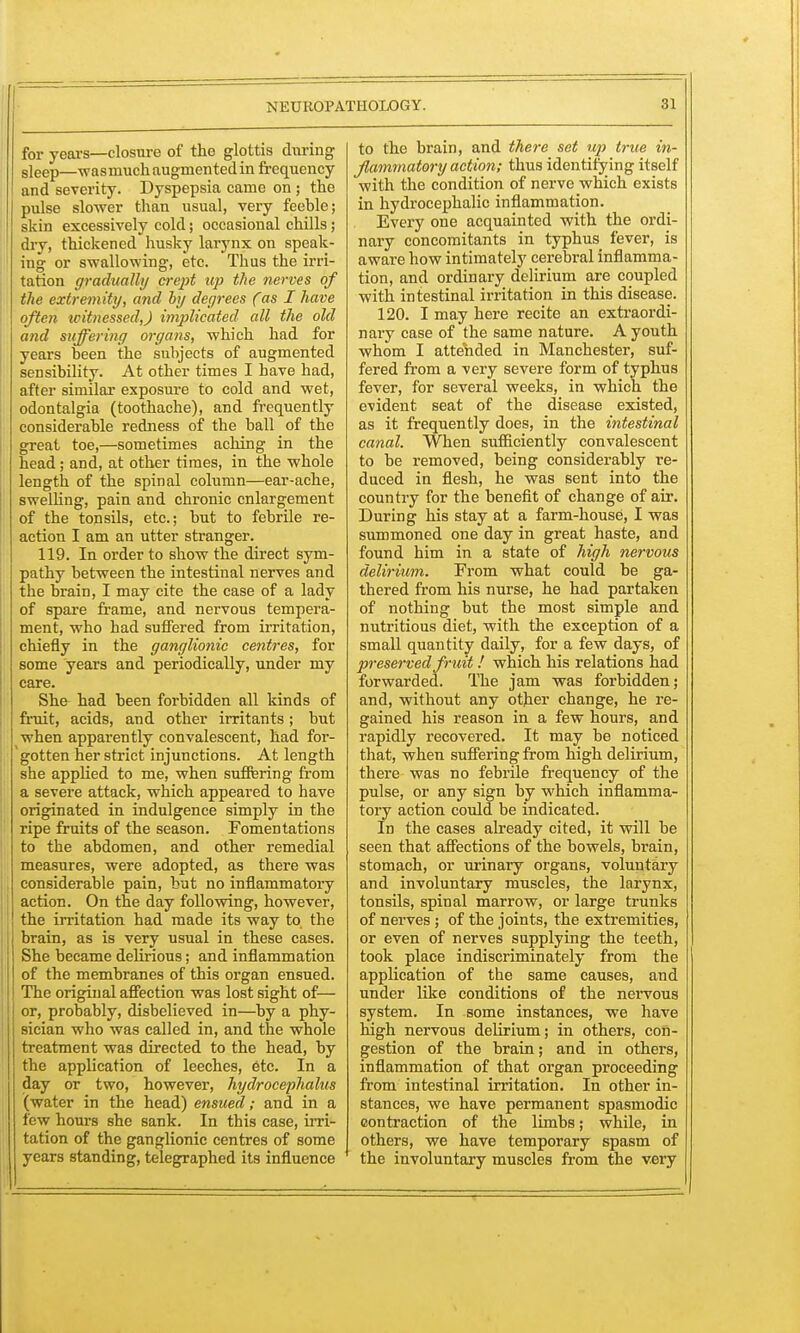 for years—closure of the glottis during sleep—wasmuch augmented in frequency and severity. Dyspepsia came on ; the pulse slower than usual, very feeble; skin excessively cold; occasional chills; dry, thickened husky larynx on speak- ing or swallowing, etc. Thus the irri- tation gradually crept up the nerves of the extremity, and by degrees (as I have often witnessed,) implicated all the old and suffering organs, which had for years been the subjects of augmented sensibility. At other times I have had, after similar exposure to cold and wet, odontalgia (toothache), and frequently considerable redness of the ball of the great toe,—sometimes aching in the head; and, at other times, in the whole length of the spinal column—ear-ache, swelling, pain and chronic enlargement of the tonsils, etc.; but to febrile re- action I am an utter stranger. 119. In order to show the direct sym- pathy between the intestinal nerves and the brain, I may cite the case of a lady of spare frame, and nervous tempera- ment, who had suffered from irritation, chiefly in the ganglionic centres, for some years and periodically, under my care. She had been forbidden all kinds of fruit, acids, and other irritants; but when apparently convalescent, had for- gotten her strict injunctions. At length she applied to me, when suffering from a severe attack, which appeared to have originated in indulgence simply in the ripe fruits of the season. Fomentations to the abdomen, and other remedial measures, were adopted, as there was considerable pain, but no inflammatory action. On the day following, however, the irritation had made its way to the brain, as is very usual in these cases. She became delirious; and inflammation of the membranes of this organ ensued. The original affection was lost sight of— or, probably, disbelieved in—by a phy- sician who was called in, and the whole treatment was directed to the head, by the application of leeches, etc. In a day or two, however, hydrocephalus (water in the head) ensued; and in a few hours she sank. In this case, irri- tation of the ganglionic centres of some years standing, telegraphed its influence to the brain, and there set up true in- flammatory action; thus identifying itself with the condition of nerve which exists in hydrocephalic inflammation. Every one acquainted with the ordi- nary concomitants in typhus_ fever, is aware how intimately cerebral inflamma- tion, and ordinary delirium are coupled with intestinal irritation in this disease. 120. I may here recite an extraordi- nary case of the same nature. A youth whom I attended in Manchester, suf- fered from a very severe form of typhus fever, for several weeks, in which the evident seat of the disease existed, as it frequently does, in the intestinal canal. When sufficiently convalescent to be removed, being considerably re- duced in flesh, he was sent into the country for the benefit of change of air. During his stay at a farm-house, I was summoned one day in great haste, and found him in a state of high nervous delirium. From what could be ga- thered from his nurse, he had partaken of nothing but the most simple and nutritious diet, with the exception of a small quantity daily, for a few days, of preserved fruit! which his relations had forwarded. The jam was forbidden; and, without any other change, he re- gained his reason in a few hours, and rapidly recovered. It may be noticed that, when suffering from high delirium, there was no febrile frequency of the pulse, or any sign by which inflamma- tory action could be indicated. In the cases already cited, it will be seen that affections of the bowels, brain, stomach, or urinary organs, voluntary and involuntary muscles, the larynx, tonsils, spinal marrow, or large trunks of nerves; of the joints, the extremities, or even of nerves supplying the teeth, took place indiscriminately from the application of the same causes, and under like conditions of the nervous system. In some instances, we have high nervous delirium; in others, con- gestion of the brain; and in others, inflammation of that organ proceeding from intestinal irritation. In other in- stances, we have permanent spasmodic contraction of the limbs; while, in others, we have temporary spasm of the involuntary muscles from the very