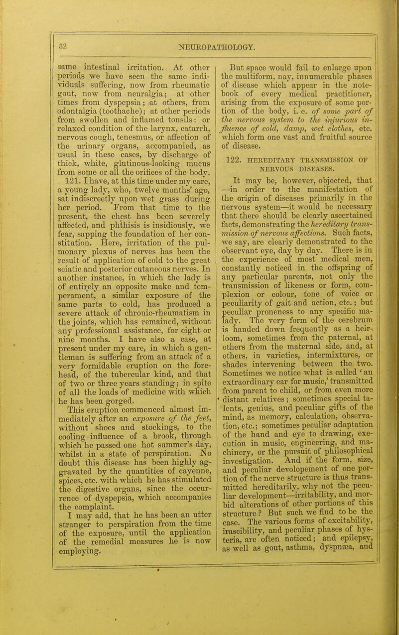 same intestinal irritation. At other periods we have seen the same indi- viduals suffering, now from rheumatic gout, now from neuralgia; at other times from dyspepsia; at others, from odontalgia (toothache); at other periods from swollen and inflamed tonsils: or relaxed condition of the larynx, catarrh, nervous cough, tenesmus, or affection of the urinary organs, accompanied, as usual in these cases, by discharge of thick, white, glutinous-looking mucus from some or all the orifices of the body. 121.1 have, at this time under my care, a young lady, who, twelve months' ago, sat indiscreetly upon wet grass during her period. From that time to the present, the chest has been severely affected, and phthisis is insidiously, we fear, sapping the foundation of her con- stitution. Here, irritation of the pul- monary plexus of nerves has been the result of application of cold to the great sciatic and posterior cutaneous nerves. In another instance, in which the lady is of entirely an opposite make and tem- perament, a similar exposure of the same parts to cold, has produced a severe attack of chronic-rheumatism in the joints, which has remained, without any professional assistance, for eight or nine months. I have also a case, at present under my care, in which a gen- tleman is suffering from an attack of a very formidable eruption on the fore- head, of the tubercular kind, and that of two or three years standing; in spite of all the loads of medicine with which he has been gorged. This eruption commenced almost im- mediately after an exposure of the feet, without shoes and stockings, to the cooling influence of a brook, through which he passed one hot summer's day, whilst in a state of perspiration. No doubt this disease has been highly ag- gravated by the quantities of cayenne, spices, etc. with which he has stimulated the digestive organs, since the occur- rence of dyspepsia, which accompanies the complaint. I may add, that he has been an utter stranger to perspiration from the time of the exposure, until the application of the remedial measures he is now employing. But space would fail to enlarge upon the multiform, nay, innumerable phases of disease which appear in the note- book of every medical practitioner, arising from the exposure of some por- tion of the body, i. e. of some part of ! the nervous system to the injurious in- j fluence of cold, damp, wet clothes, etc. I which form one vast and fruitful source of disease. 122. HEREDITARY TRANSMISSION OP NERVOUS DISEASES. It may be, however, objected, that \ —in order to the manifestation of j the origin of diseases primarily in the I nervous system—it would be necessary that there should be clearly ascertained facts, demonstrating the hereditary tran t- mission of nervous affections. Such facts, we say, are clearly demonstrated to the observant eye, day by day. There is in the experience of most medical men, constantly noticed in the offspring of any particular parents, not only the transmission of likeness or form, com- plexion or colour, tone of voice or peculiarity of gait and action, etc.; but [ peculiar proneness to any specific ma- ! lady. The very form of the cerebrum is handed down frequently as a heir- loom, sometimes from the paternal, at others from the maternal side, and, at others, in varieties, intermixtures, or shades intervening between the two. Sometimes we notice what is called' an extraordinary ear for music,' transmitted from parent to child, or from even more ' distant relatives; sometimes special ta- lents, genius, and peculiar gifts of the mind, as memory, calculation, observa- tion, etc.; sometimes peculiar adaptation of the hand and eye to drawing, exe- cution in music, engineering, and ma- chinery, or the pursuit of philosophical investigation. And if the form, size, and peculiar devolopement of one por- tion of the nerve structure is thus trans- mitted hereditarily, why not the pecu- liar development—irritability, and mor- bid alterations of other portions of this structure? But such we find to be the ] case. The various forms of excitability, irascibility, and peculiar phases of hys- teria, are often noticed; and epilepsy, as well as gout, asthma, dyspnaea, and •