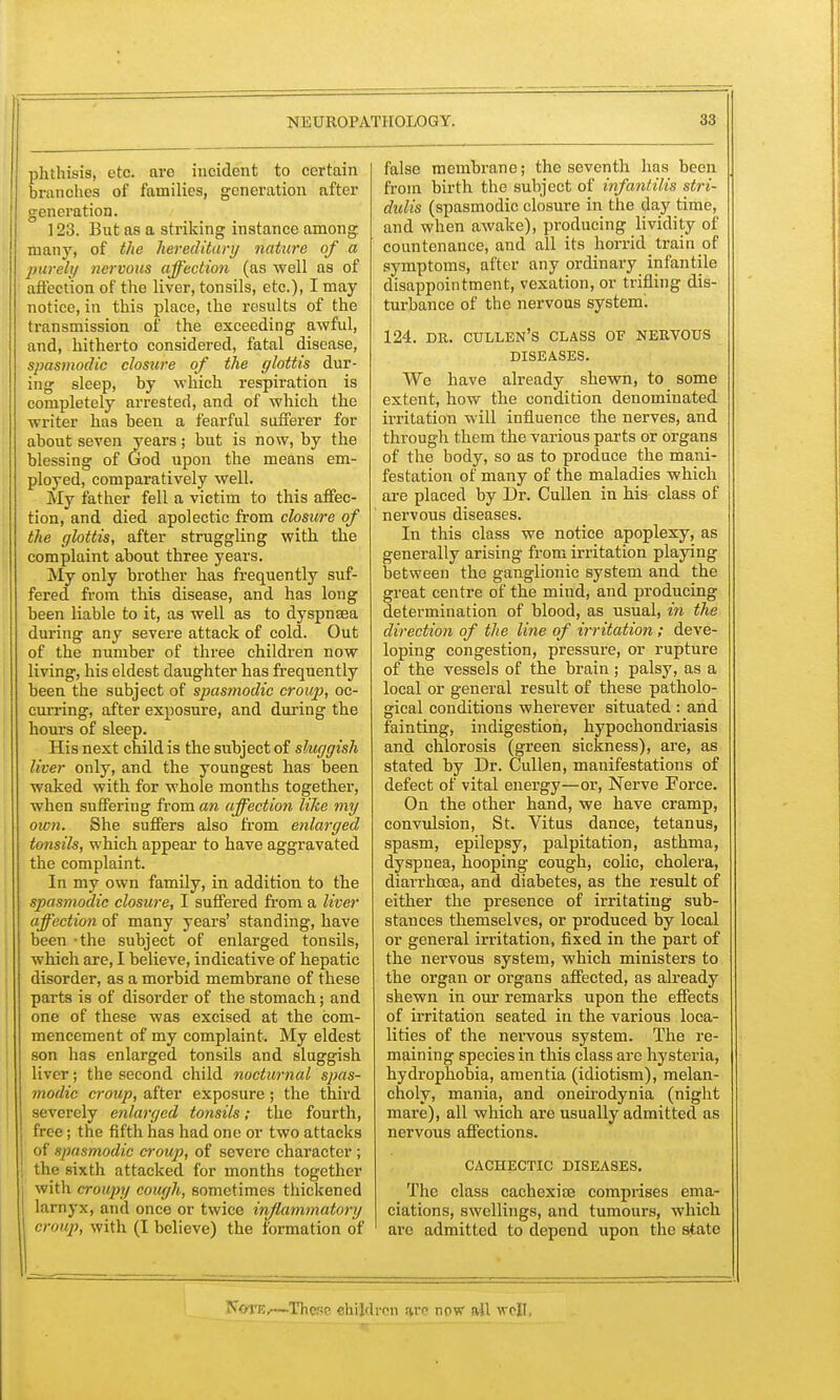 phthisis, etc. arc incident to certain branches of families, generation after generation. 123. But as a striking instance among many, of the hereditary nature of a purely nervous affection (as well as of affection of the liver, tonsils, etc.), I may notice, in this place, the results of the transmission of the exceeding awful, and, hitherto considered, fatal disease, spasmodic closure of the glottis dur- ing sleep, by which respiration is completely arrested, and of which the writer has been a fearful sufferer for about seven years; but is now, by the blessing of God upon the means em- ployed, comparatively well. My father fell a victim to this affec- tion, and died apolectic from closure of the glottis, after struggling with the complaint about three years. My only brother has frequently suf- fered from this disease, and has long been liable to it, as well as to dyspnsea during any severe attack of cold. Out of the number of three children now living, his eldest daughter has frequently been the subject of spasmodic croup, oc- curring, after exposure, and during the hours of sleep. His next child is the subject of sluggish liver only, and the youngest has been waked with for whole months together, when suffering from an affection like my own. She suffers also from enlarged tonsils, which appear to have aggravated the complaint. In my own family, in addition to the spasmodic closure, I suffered from a liver affection of many years' standing, have been -the subject of enlarged tonsils, which are, I believe, indicative of hepatic disorder, as a morbid membrane of these parts is of disorder of the stomach; and one of these was excised at the com- mencement of my complaint. My eldest son has enlarged tonsils and sluggish liver; the second child nocturnal spas- modic croup, after exposure ; the third severely enlarged tonsils; the fourth, free; the fifth has had one or two attacks of spasmodic croup, of severe character; the sixth attacked for months together with croupy cough, sometimes thickened larnyx, and once or twice inflammatory r,-n»p, with (I believe) the formation of false membrane; the seventh has been from birth the subject of infantilis stri- didis (spasmodic closure in the day time, and when awake), producing lividity of countenance, and all its horrid train of symptoms, after any ordinary infantile disappointment, vexation, or trifling dis- turbance of the nervous systenL 124. dr. cullen's class of nervous diseases. We have already shewn, to some extent, how the condition denominated irritation will influence the nerves, and through them the various parts or organs of the body, so as to produce the mani- festation of many of the maladies which are placed by Dr. Cullen in his class of nervous diseases. In this class we notice apoplexy, as generally arising from irritation playing between the ganglionic system and the great centre of the mind, and producing determination of blood, as usual, in the direction of the line of irritation; deve- loping congestion, pressure, or rupture of the vessels of the brain ; palsy, as a local or general result of these patholo- gical conditions wherever situated : and fainting, indigestion, hypochondriasis and chlorosis (green sickness), are, as stated by Dr. Cullen, manifestations of defect of vital energy—or, Nerve Force. On the other hand, we have cramp, convulsion, St. Vitus dance, tetanus, spasm, epilepsy, palpitation, asthma, dyspnea, hooping cough, colic, cholera, diarrhoea, and diabetes, as the result of either the presence of irritating sub- stances themselves, or produced by local or general irritation, fixed in the part of the nervous system, which ministers to the organ or organs affected, as already shewn in our remarks upon the effects of irritation seated in the various loca- lities of the nervous system. The re- maining species in this class are hysteria, hydrophobia, amentia (idiotism), melan- choly, mania, and oneirodynia (night mare), all which are usually admitted as nervous affections. CACHECTIC DISEASES. The class cachexia2 comprises ema- ciations, swellings, and tumours, which are admitted to depend upon the state Nove,-—These children av now all well.