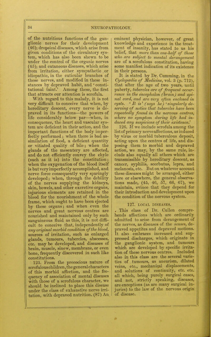 of the nutritious functions of the gan- glionic nerves for their development (46); dropsical diseases, which arise from given conditions of the circulatory sys- tem, which has also been shewn to be under the control of the organic nerves (45); and cutaneous diseases, which arise from irritation, either sympathetic or idiopathic, in the cuticular branches of these nerves, and modified in these in- stances by depraved habit, and ' consti- tutional taint.' Among these, the first that attracts our attention is scrofula. With regard to this malady, it is not very difficult to conceive that when, by hereditary descent, every nerve is de- praved in its functions—the powers of life considerably below par—when, in consequence, the heart and vascular sys- tem are deficient in their action, and the important functions of the body imper- fectly performed; when there is bad as- similation of food, a deficient quantity or vitiated quality of bile; when the glands of the mesentery are affected, and do not efficiently convey the chyle (such as it is) into the constitution; when the oxygenation of the blood itself is but very imperfectly accomplished, and nerve force consequently very sparingly developed; when, through the debility of the nerves supplying the kidneys, skin, bowels, and other excretive organs, injurious elements are retained in the blood for the nourishment of the whole frame, which ought to have been ejected by these organs; and when even the nerves and great nervous centres are nourished and maintained only by such sanguineous fluid as this, it is not diffi- cult to conceive that, independently of any original morbid condition of the blood, sources of irritation, such as enlarged glands, tumours, tubercles, abscesses, etc. may be developed, and diseases of brain, muscle, sinew, membrane, or even bone, frequently discovered in such like constitutions. 125. From the precocious nature of scrofulous children, the general characters of this morbid affection, and the fre- quency of association of mental diseases with those of a scrofulous character, we should be inclined to place this disease under the class of exhaustive nerve irri- tation, with depraved nutrition. (87) An eminent physician, however, of great knowledge and experience in the treat- ment of insanity, has stated to us his belief, that more than one-half of those who are subject to mental derangement are of a scrofulous constitution, having some manifest indication of its existence in their persons. It is stated by Dr. Cumming, in the Cyclopeedia of Medicine, vol. 3 (p. 712), that after the age of two years, until puberty, tubercles are of frequent occur- rence in the encephalon (brain) and spi- nal cord, and are very often enclosed in cysts. ' It is' (says he) ' singularly de- serving of notice that tubercles have been repeatedly found in the nervous centres, where no symptom during life had in- duced any suspicions of their existence.' 126. If we include scrofula among the listof primaiy nerve affections, as induced by virus or morbid tuberculous deposit, acting upon the centres of life, and dis- posing them to morbid and depraved action, we may, by the same rule, in- clude also equally all others which are transmissible by hereditary descent, as cancer, syphilis, scorbutus, lepra, and melanosis, etc. But on whatever account these diseases might be arranged, either here or elsewhere, the general observa- tions made, (45, 46, 57, 66, 67), we maintain, evince that they depend for their introduction and development upon the condition of the nervous system. 127. LOCAL DISEASES. < This class of Dr. Cullen compre- hends affections which are ordinarily admitted to arise from derangement of the nerves, as diseases of the senses, de- praved appetites and depraved motions. It also embraces increased and sup- pressed discharges, which originate in the ganglionic system, and tumours which are developed by specific irrita- tion of these nervous centres. Included also in this class are the several varie- ties of tumours, as aneurism, dilated veins, etc., mechanical displacements, and solutions of continuity, etc. etc. all which, being purely surgical cases, and not, strictly speaking, diseases, are exceptions (as are many surgical in- juries) to the law of the nervous origin of disease.