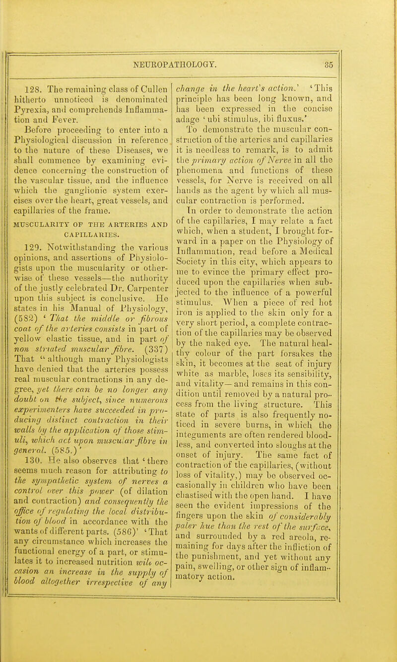 128. The remaining class of Cullen hitherto unnoticed is denominated Pyrexia, and comprehends Inflamma- tion and Fever. Before proceeding to enter into a Physiological discussion in reference to the nature of these Diseases, we shall commence by examining evi- dence concerning the construction of the vascular tissue, and the influence which the ganglionic system exer- cises over the heart, great vessels, and capillaries of the frame. MUSCULARITY OF THE ARTERIES AND CAPILLARIES. 129. Notwithstanding the various opinions, and assertions of Physiolo- gists upon the muscularity or other- wise of these vessels—the authority of the justly celebrated Dr. Carpenter upon this subject is conclusive. He states in his Manual of Physiology, (582) ' That the middle or Jibrous coat of the arteries consists in part of yellow elastic tissue, and in part of non striated muscular fibre. (337) That  although many Physiologists have denied that the arteries possess real muscular contractions in any de- gree, yet there can be no longer any doubt on tfie subject, since numerous experimenters have succeeded in pro- ducing distinct contraction in their walls by the application of those stim- uli, which act upon musclar fibre in general. (585.) ' 130. He also observes that ' there seems much reason for attributing to the sympathetic system of nerves a control over this power (of dilation and contraction) and consequently the office of regulating the local distribu- tion of blood in accordance with the wants of different parts. (58G)' 'That any circumstance which increases the functional energy of a part, or stimu- lates it to increased nutrition wilo oc- casion an increase in the supply of i blood altogether irrespective of any change in the heart's action.' 'This principle has been long known, and has been expressed in the concise adage ' ubi stimulus, ibi fluxus.' To demonstrate the muscular con- struction of the arteries and capillaries it is needless to remark, is to admit the primary action of Nerve in all the phenomena and functions of these vessels, for Nerve is received on all hands as the agent by which all mus- cular contraction is performed. In order to demonstrate the action of the capillaries, I may relate a fact which, when a student, I brought for- ward in a paper on the Physiology of Inflammation, read before a Medical Society in this city, which appears to me to evince the primary effect pro- duced upon the capillaries when sub- jected to the influence of a powerful stimulus. AVhen a piece of red hot iron is applied to the skin only for a very short period, a complete contrac- tion of the capillaries may be observed by the naked eye. The natural heal- thy colour of the part forsakes the skin, it becomes at the seat of injury white as marble, loses its sensibility, and vitality—and remains in this con- dition until removed by a natural pro- cess from the living structure. This state of parts is also frequently no- ticed in severe burns, in which the integuments are often rendered blood- less, and converted into sloughs at the onset of injury. The same fact of contraction of the capillaries, (without loss of vitality,) may be observed oc- casionally in children who have been chastised with the open hand. I have seen the evident impressions of the fingers upon the skin of considerably paler hue than the rest of the surface, and surrounded by a red areola, re- maining for days after the infliction of the punishment, and yet without any pain, swelling, or other sign of inflam- matory action.