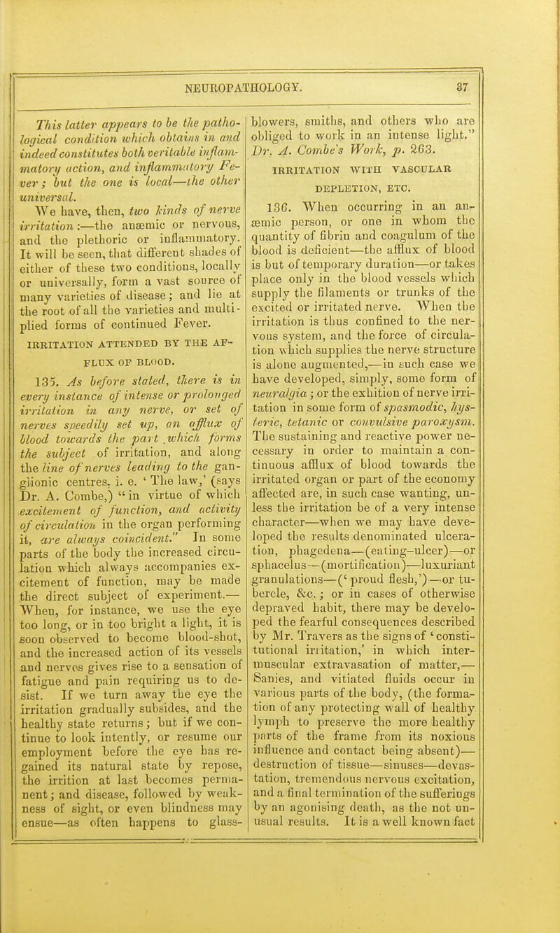 This latter appears to be the patho- logical condition which obtains in and indeed constitutes both veritable inflam- matory action, and inflammatory Fe- ver ; but the one is local—the other universal. We have, then, two kinds of nerve irritation :—the anaemic or nervous, and the plethoric or inflammatory. It will be seen, that different shades of either of these two conditions, locally or universally, form a vast source of many varieties of disease; and lie at the root of all the varieties and multi- plied forms of continued Fever. IRRITATION ATTENDED BY THE AF- FLUX OP BLOOD. 135. As before stated, there is in every instance of intense or prolonged irritation in any nerve, or set of nerves speedily set up, an afflux of blood towards the part which forms the subject of irritation, and along the line of nerves leading to the gan- glionic centres, i. e. ' The law,' (says Dr. A. Combe,)  in virtue of which excitement of function, and activity of circulation in the organ performing it, are always coincident. In some parts of the body the increased circu- lation which always accompanies ex- citement of function, may be made the direct subject of experiment.— When, for instance, we use the eye too long, or in too bright a light, it is soon observed to become blood-shot, and the increased action of its vessels and nerves gives rise to a sensation of fatigue and pain requiring us to de- sist. If we turn away the eye the irritation gradually subsides, and the healthy state returns; but if we con- tinue to look intently, or resume our employment before the eye has re- gained its natural state by repose, the irrition at last becomes perma- nent; and disease, followed by weak- ness of sight, or even blindness may ensue—as often happens to glass- blowers, smiths, and others who are obliged to work in an intense light. Dr. A. Combes Work, p. 263. IRRITATION WITH VASCULAR DEPLETION, ETC. 136. When occurring in an an- aemic person, or one in whom tho quantity of fibrin and coagulum of the blood is deficient—the afflux of blood is but of temporary duration—or takes place only in the blood vessels which supply the filaments or trunks of the excited or irritated nerve. When the irritation is thus confined to the ner- vous system, and the force of circula- tion which supplies the nerve structure is alone augmented,—in such case we have developed, simply, some form of neuralgia ; or the exhition of nerve irri- tation in some form of spasmodic, hys- teric, tetanic or convulsive paroxysm. The sustaining and reactive power ne- cessary in order to maintain a con- tinuous afflux of blood towards the irritated organ or part of the economy affected are, in such case wanting, un- less the irritation be of a very intense character—when we may have deve- loped the results denominated ulcera- tion, phagedena—(eating-ulcer)—or sphacelus—(mortification)—luxuriant granulations—('proud flesh,')—or tu- bercle, &c.; or in cases of otherwise depraved habit, there may be develo- ped the fearful consequences described by Mr. Travers as the signs of ' consti- tutional irritation,' in which inter- muscular extravasation of matter,— Sanies, and vitiated fluids occur in various parts of the body, (the forma- tion of any protecting wall of healthy lymph to preserve the more healthy parts of the frame from its noxious influence and contact being absent)— destruction of tissue—sinuses—devas- tation, tremendous nervous excitation, and a final termination of the sufferings by an agonising death, as tho not un- usual results. It is a well known fact