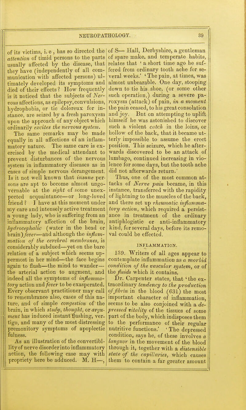 of its victims, i. e , has so directed the attention of timid persons to the parts usually affected by the disease, that they have (independently of all com- munication with affected persons) ul- timately developed its symptoms and died of their effects ? How frequently is it noticed that the subjects of Ner- vous affections, as epilepsy,convulsions, hydrophobia, or tic doloreux for in- stance, are seized by a fresh paroxysm upon the approach of any object which ordinarily excites the nervous system. The same remarks may be made equally in all affections of an inflam- matory nature. The same care is ex- ercised by the medical attendant to prevent disturbances of the nervous system in inflammatory diseases as in cases of simple nervous derangement. Is it not well known that insane per- sons are apt to become almost ungo- vernable at the sight of some unex- pected acquaintance—or long-loved friend ? I have at this moment under my care and intensely active treatment a young lady, who is suffering from an inflammatory affection of the brain, hydrocephalic (water in the head or brain)/ecer—and although the inflam- mation of the cerebral membranes, is considerably subdued—yet on the bare relation of a subject which seems up- permost in her mind—the face begins again to flush—the mind to wander— the arterial action to augment, and indeed all the symptoms of inflamma- tory action and/euer- to be exasperated. Every observant practitioner may call to remembrance also, cases of this na- ture, and of simple congestion of the brain, in which study, thought, or argu- ment has induced instant flushing, ver- tigo, and many of the most distressing premonitory symptoms of apoplectic fulness. As an illustration of the convertibi- lity of nerve disorder into inflammatory action, the following case may with propriety here be adduced. M. H—, of S— Hall, Derbyshire, a gentleman of spare make, and temperate habits, relates that ' a short time ago he suf- fered from ordinary tooth ache for se- veral weeks.' ' The pain, at times, was almost unbearable. One day, stooping down to tie his shoe, (or some other such operation,) during a severe pa- roxysm (attack) of pain, in a moment the pain ceased, to his great consolation and joy. Bnt on attempting to uplift himself he was astonished to discover such a violent catch in the loins, or hollow of the back, that it became ut- terly impossible to assume the erect position. This seizure, which he after- wards discovered to be an attack of lumbago, continued increasing in vio- lence for some days, but the tooth ache did not afterwards return.' Thus, one of the most common at- tacks of Nerve pain became, in this instance, transferred with the rapidity of lightning to the muscles of the back, and there set up rheumatic inflamma- tory action, which required a persist- ance in treatment of the ordinary antiphlogistic or anti-inflammatory kind, for several days, before its remo- val could be effected. INFLAMMATION. 139. Writers of all ages appear to contemplate inflammation as a morbid condition of the vascular system, or of the fluids which it contains. Dr. Carpenter states, that 'the ex- traordinary tendency to the production of fibrin in the blood (631) the most important character of inflammation, seems to be also conjoined with a de- pressed vitality of the tissues of some part of the body, which indisposes them to the performance of their regular nutritive functions.' ' The depressed condition, says he, of these involves a languor in the movement of the blood through it, together with a distensible state of the capillaries, which causes them to contain a far greater amount