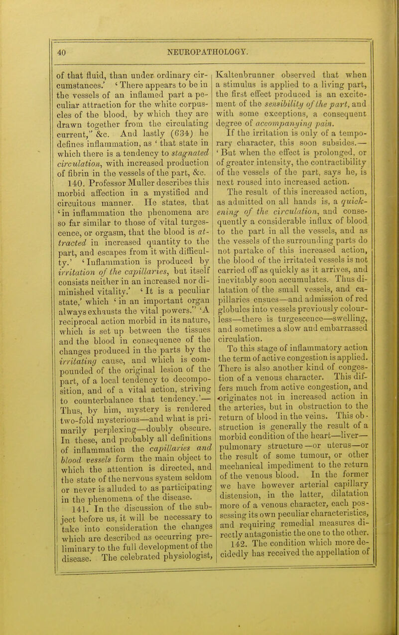 of that fluid, than under ordinary cir- cumstances.' ' There appears to be in the vessels of an inflamed part a pe- culiar attraction for the white corpus- cles of the blood, by which they are drawn together from the circulating current, &c. And lastly (634) he defines inflammation, as ' that state in which there is a tendency to stagnated circulation, with increased production of fibrin in the vessels of the part, &c. 140. Professor Muller describes this morbid affection in a mystified and circuitous manner. He states, that ' in inflammation the phenomena are so far similar to those of vital tumes- cence, or orgasm, that the blood is at- tracted in increased quantity to the part, and escapes from it with difficul- ty.' 'Inflammation is produced by irritation of the capillaries, but itself consists neither in an increased nor di- minished vitality.' ' It is a peculiar state,' which ' in an important organ always exhausts the vital powers. 'A reciprocal action morbid in its nature, which is set up between the tissues and the blood in consequence of the changes produced in the parts by the irritating cause, and which is com- pounded of the original lesion of the part, of a local tendency to decompo- sition, and of a vital action, striving to counterbalance that tendency.'— Thus, by him, mystery is rendered two-fold mysterious—and what is pri- marily perplexing—doubly obscure. In these, and probably all definitions of inflammation the capillaries and blood vessels form the main object to which the attention is directed, and the state of the nervous system seldom or never is alluded to as participating in the phenomena of the disease. 141. In the discussion of the sub- ject before us, it will be necessary to take into consideration the changes which are described as occurring pre- liminary to the full development of the disease. The celebrated physiologist, Kaltenbrunner observed that when a stimulus is applied to a living part, the first effect produced is an excite- ment of the sensibility oj the part, and with some exceptions, a consequent degree of accompanying pain. If the irritation is only of a tempo- rary character, this soon subsides.— ' But when the effect is prolonged, or of greater intensity, the contractibility of the vessels of the part, says he, is next roused into increased action. The result of this increased action, as admitted on all hands is, a quick- ening of the circulation, and conse- quently a considerable influx of blood to the part in all the vessels, and as the vessels of the surrounding parts do not partake of this increased action, the blood of the irritated vessels is not carried off as quickly as it arrives, and inevitably soon accumulates. Thus di- latation of the small vessels, and ca- pillaries ensues—and admission of red globules into vessels previously colour- less—there is turgesceuce—swelling, and sometimes a slow and embarrassed circulation. To this stage of inflammatory action the term of active congestion is applied. There is also another kind of conges- tion of a venous character. This dif- fers much from active congestion, and -originates not in increased action in the arteries, but in obstruction to the return of blood in the veins. This ob - struction is generally the result of a morbid condition of the heart—liver— pulmonary structure —or uterus—or the result of some tumour, or other mechanical impediment to the return of the venous blood. In the former we have however arterial capillary distension, in the latter, dilatation more of a venous character, each pos- sessing its own peculiar characteristics, and requiring remedial measures di- rectly antagonistic the one to the other. 142. The condition which more de- cidedly has received the appellation of