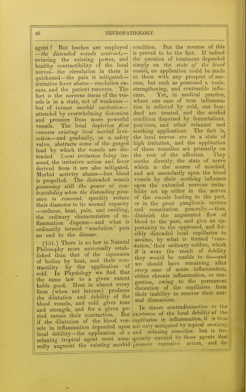 agent ? But leeches are employed —the distended vessels contract,— evincing the existing power, and healthy contractibility cf the local nerves—-the circulation in them is quickened—the pain is mitigated— irritative fever abates—resolution en- sues, and the patient recovers. The fact is the nervous tissue of the ves- sels is in a state, not of weakness — but of intense' morbid excitation— attended by overwhelming distention and pressure from more powerful vessels. The local depletion first removes existing local morbid irri- tation—and gradually, as a safety valve, abstracts some of the gorged load by which the vessels are dis- tended. Local irritation being les- sened, the irritative action and fever derived from it are also mitigated. Morbid activity abates—less blood is propelled. The distended vessels possessing still the power of con- tractibility when the distending pres- sure is removed, speedily reduce their diameter to its normal capacity —redness, heat, pain, and swelling, the ordinary characteristics of in- flammation disperse—and what is ordinarily termed ' resolution ' puts an end to the disease. (151.) There is no law in Natural Philosophy more universally estab- lished than that of the expansion of bodies by heat, and their con- tractility by the application of cold. In Physiology we find that the same law to a given extent holds good. Heat in almost every form (when not intense) produces the dilatation and debility of the blood vessels, and cold gives tone and strength, and for a given pe- riod causes their contraction. But if the dilatation of the blood ves- sels in inflammation depended upon local debility—the application of a relaxing tropical agent must assu- redly augment the existing morbid condition. But the reverse of this is proved to bo the fact. If indeed the question of treatment depended simply on the state of the blood vessels, no application could be made to them with any prospect of suc- cess, but such as possessed a tonic, strengthening, and contractile influ- ence. Yet, in medical practice, where one case of true inflamma- tion is relieved by cold, one hun- dred are treated, and the morbid condition dispersed by fomentations, poultices, and other relaxant and soothing applications. The fact is, the local nerves are in a state of high irritation, and the application 1 of these remedies act primarily on ; the root of the affection. They soothe directly, the state of nerve which is the source of mischief, j and act secondarily upon the blood j vessels by their soothing influence upon the extended nervous irrita- bility set up either in the nerves of the vessels leading to the part, i or in the great ganglionic centres ! and constitution generally,—thus, diminish the augmented flow of blood to the part, and give an op- portunity to the oppressed, and for- cibly distended local capillaries to assume, by what is termed ' reso- lution,' their ordinary calibre, which if it were the result of debility they would be unable to do—and we should have remaining after every case of acute inflammation, either chronic inflammation, or con- gestion, owing to the permanent distention of the capillaries from their inability to recover their nor- | mal dimensions. In direct contradistinction to the existence of the local debility of the rnpillaries in inflammation, it is thus j not only mitigated by topical soothing and relaxing remerlies. but is fre- quently excited by those agents that, promote excessive action, and do.