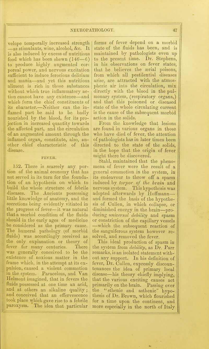 velopo temporally increased strength —as stimulants, wiue, alcohol, &c. It is also induced by excess of nutritious food which has been shewn (146—6) to produce highly augmented cor- poreal power, and nervous excitation sufficient to induce ferocious delirium and mania—and yet this nutritious aliment is rich in those substances without which true inflammatory ac- tion cannot have any existence—and which form the chief constituents of its character.—Neither can the in- flamed part be said to be badly nourished by the blood, for its pro- jection in increased quantity towards the affected part, and the circulation of an augmented amount through the inflamed organ, constitute, also, an- other chief characteristic of this disease. FEVER. 152. There is scarcely any por- tion of the animal economy that has not served in its turn for the founda- tion of an hypothesis on which to build the whole structure of febrile diseases. The Ancients possessing little knowledge of anatomy, and the secretions being evidently vitiated in the progress of fever—it was natural that a morbid condition of the fluids should in the early ages of medicine be considered as the primary cause. The humeral pathology (of morbid fluids) was accordingly received as the only explanation or theory of fever for many centuries. There was generally conceived to be the existence of noxious matter in the frame which, in the attempt at its ex- pulsion, caused a violent commotion in the system. Paracelsus, and Van Helmont imagined, that in fevers the fluids possessed at one time an acid, and at others an alkaline quality ; and conceived that an effervescence took place which gave rise to a febrile paroxysm. * The idea that particular forms of fever depend on a morbid stato of the fluids has been, a,nd is maintained by pathologists even up ■to the present time. Dr. Stephens, in his observations on fever states, that he believes the serial poisons, from which all pestilential diseases arise, are attracted with the atmos- pheric air into the circulation, mix directly with the blood in the pul- monary system, (respiratory organs,) and that this poisoned or diseased state of the whole circulating current is the cause of the subsequent morbid action in the solids. From the knowledge that lesions are found in various organs in those who have died of fever, the attention of pathologists has in later times been directed to the state of the solids, in the hope that the origin of fever might there be discovered. Stabl, maintained that the pheno- ! mena of fever were the result of a general commotion in the system, in its endeavour to throw off a spasm induced by torpor of the brain and ■ nervous system. This hypothesis was adopted afterwards by Hoffmann—■ and formed the basis of the hypothe- sis of Cullen, in which collapse, or diminished energy in the brain—pro- ducing universal debility and spasm or constriction of the capillary vessels —which the subsequent reaction of , the sanguiferous system however re- solved, and removed the fever. This ideal production of spasm in the system from debility, as Dr. Parr remarks, is an isolated statement with- out any support. In his definition of fever, Dr. Cullen, expressly discoun- tenances the idea of primary local disease—his theory chiefly implying, that the various exciting causes act primarily on the brain. Passing over I the  sthenic and asthenic hypo- i thesis of Dr. Brown, which flourished for a time upon the continent, and more especially in the north of Italy
