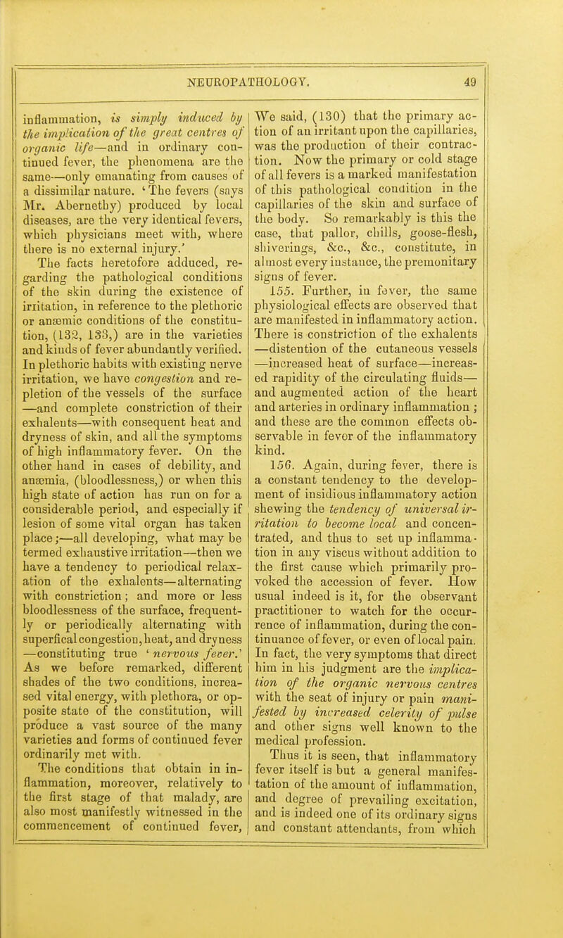 inflammation, is simply induced by the implication of the great centres of organic life—and in ordinary con- tinued fever, the phenomena are the same—only emanating from causes of a dissimilar nature. ' The fevers (says Mr. Abernethy) produced by local diseases, are the very identical fevers, which physicians meet with, where there is no external injury.' The facts heretofore adduced, re- garding the pathological conditions of the skin during the existence of initation, in reference to the plethoric or anaemic conditions of the constitu- tion, (132, 138,) are in the varieties and kinds of fever abundantly verified. In plethoric habits with existing nerve irritation, we have congestion and re- pletion of the vessels of the surface —and complete constriction of their exhaleuts—with consequent heat and dryness of skin, and all the symptoms of high inflammatory fever. On the other hand in cases of debility, and ansemia, (bloodlessness,) or when this high state of action has run on for a considerable period, and especially if lesion of some vital organ has taken place;—all developing, what may be termed exhaustive irritation—then we have a tendency to periodical relax- ation of the exhalents—alternating with constriction; and more or less bloodlessness of the surface, frequent- ly or periodically alternating with superficalcongestion,heat, and dryness —constituting true ' nervous fever.' As we before remarked, different shades of the two conditions, increa- sed vital energy, with plethora, or op- posite state of the constitution, will produce a vast source of the many varieties and forms of continued fever ordinarily met with. The conditions that obtain in in- flammation, moreover, relatively to the first stage of that malady, are also most manifestly witnessed in the commencement of continued fever, We said, (130) that the primary ac- tion of an irritant upon the capillaries, was the production of their contrac- tion. Now the primary or cold stage of all fevers is a marked manifestation of this pathological condition in the capillaries of the skin and surface of the body. So remarkably is this the case, that pallor, chills, goose-flesh, shiverings, &c, &c, constitute, in almost every instance, the premonitary signs of fever. 155. Further, in fever, the same physiological effects are observed that are manifested in inflammatory action. There is constriction of the exhalents —distention of the cutaneous vessels —increased heat of surface—increas- ed rapidity of the circulating fluids— and augmented action of the heart and arteries in ordinary inflammation ; and these are the common effects ob- servable in fevor of the inflammatory kind. 156. Again, during fever, there is a constant tendency to the develop- ment of insidious inflammatory action shewing the tendency of universal ir- ritation to become local and concen- trated, and thus to set up inflamma- tion in any viscus without addition to the first cause which primarily pro- voked the accession of fever. How usual indeed is it, for the observant practitioner to watch for the occur- rence of inflammation, during the con- tinuance of fever, or even of local pain. In fact, the very symptoms that direct him in his judgment are the implica- tion of the organic nervous centres with the seat of injury or pain mani- fested by increased celerity of pulse and other signs well known to the medical profession. Thus it is seen, that inflammatory fever itself is but a general manifes- tation of the amount of inflammation, and degree of prevailing excitation, and is indeed one of its ordinary signs and constant attendants, from which