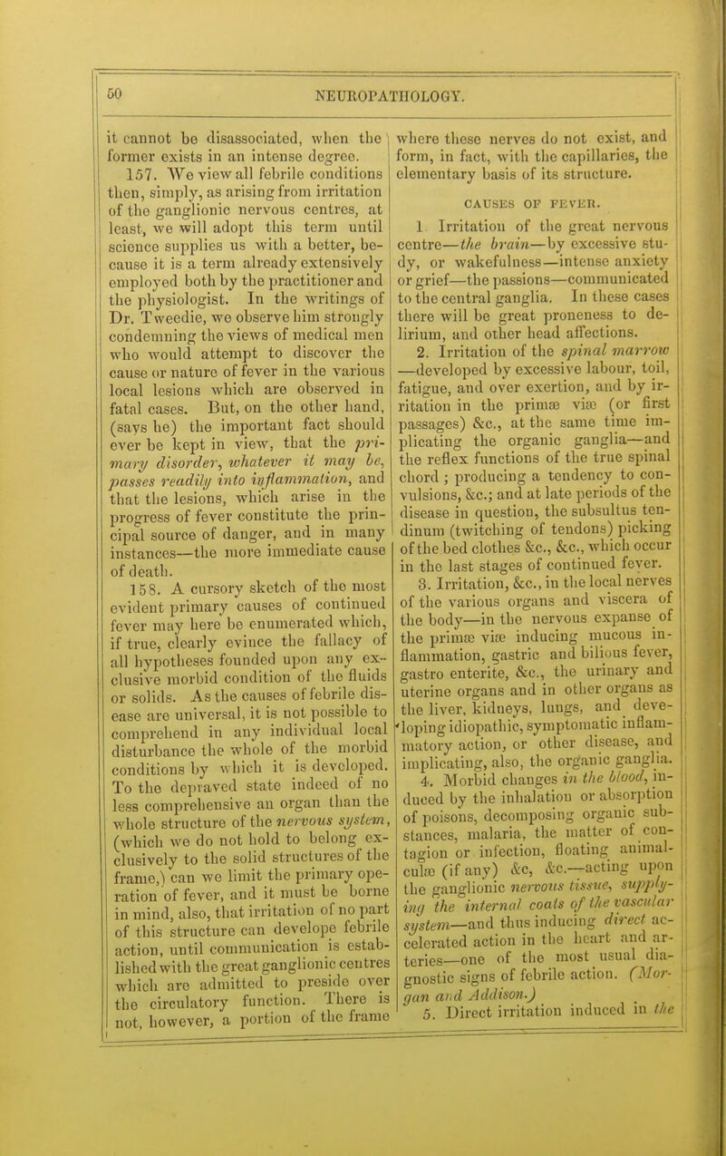 it cannot be disassociated, when the former exists in an intense degree. 157. We view all febrile conditions then, simply, as arising from irritation of the ganglionic nervous centres, at least, we will adopt this term until science supplies us with a better, be- cause it is a term already extensively employed both by the practitioner and the physiologist. In the writings of Dr. Tweedie, we observe him strongly condemning the views of medical men wbo would attempt to discover the cause or nature of fever in the various local lesions which are observed in fatal cases. But, on the other hand, (says he) the important fact should ever be kept in view, that the pri- mary disorder, whatever it may be, passes readily into inflammation, and that the lesions, which arise in the progress of fever constitute the prin- cipal source of danger, and in many instances—the more immediate cause of death. 158. A cursory sketch of the most evident primary causes of continued fever may here be enumerated which, if true, clearly evince the fallacy of all hypotheses founded upon any ex- clusive morbid condition of the fluids or solids. As the causes of febrile dis- ease are universal, it is not possible to comprehend in any individual local disturbance the whole of the morbid conditions by which it is developed. To the depraved state indeed of no less comprehensive an organ than the whole structure of the nervous system, (which we do not hold to belong ex- clusively to the solid structures of the frame,) can we limit the primary ope- ration of fever, and it must be borne in mind, also, that irritation of no part of this structure can develope febrile action, until communication is estab- lished with the great ganglionic centres which are admitted to preside over the circulatory function. There is not, however, a portion of the frame l .—————— where these nerves do not exist, and form, in fact, with the capillaries, the elementary basis of its structure. CAUSES OF FEVER. 1 Irritation of the great nervous centre—the brain—by excessive stu- dy, or wakefulness—intense anxiety ! or grief—the passions—communicated to the central ganglia. In these cases there will be great proneness to de- I lirium, and other head affections. 2. Irritation of the spinal marrow —developed by excessive labour, toil, fatigue, and over exertion, and by ir- ritation in the prima) vke (or first passages) &c, at the same time im- plicating the organic ganglia—and the reflex functions of the true spinal chord ; producing a tendency to con- vulsions, &c; and at late periods of the disease in question, the subsultus ten- dinum (twitching of tendons) picking of the bed clothes &c, &c, which occur in the last stages of continued fever. 3. Irritation, &c, in the local nerves of the various organs and viscera of the body—in the nervous expanse of the prirnse vise inducing mucous in- flammation, gastric and bilious fever, gastro entente, &c, the urinary and uterine organs and in other organs as the liver, kidneys, lungs, and deve- loping idiopathic, symptomatic inflam- matory action, or other disease, and implicating, also, the organic ganglja. 4. Morbid changes in the blood, in- duced by the inhalation or absorption of poisons, decomposing organic sub- stances, malaria, the matter of con- tagion or infection, floating auimal- cuke (if any) &c, &c—acting upon the ganglionic nervous tissue, supply- ing the internal coats of the vascular system—^nd thus inducing direct ac- celerated action in the heart and ar- teries—one of the most usual dia- gnostic signs of febrile action. (Mor- gan and Addison.) 5. Direct irritation induced in the