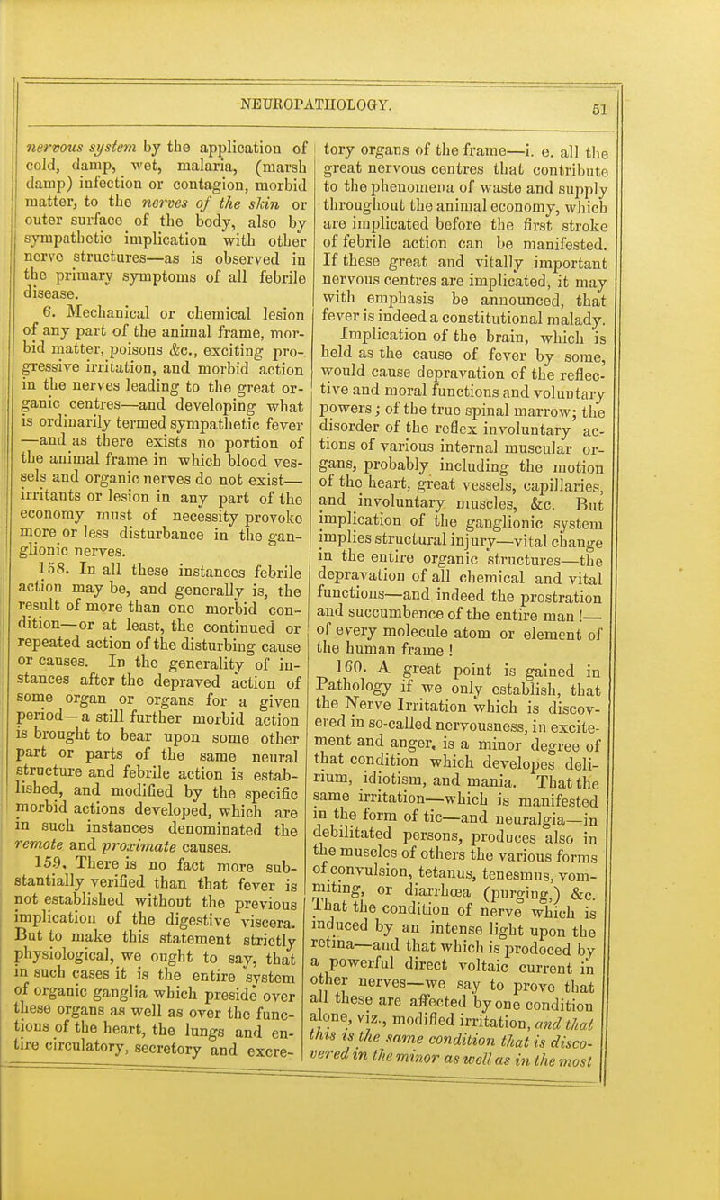 nervous system by the application of cold, damp, wet, malaria, (marsh damp) infection or contagion, morbid matter, to the nerves of the skin or outer surface of the body, also by sympathetic implication with other nerve structures—as is observed in the primary symptoms of all febrile disease. 6. Mechanical or chemical lesion of any part of the animal frame, mor- bid matter, poisons &c, exciting pro- gressive irritation, and morbid action in the nerves leading to the great or- ganic centres—and developing what is ordinarily termed sympathetic fever —and as there exists no portion of the animal frame in which blood ves- sels and organic nerves do not exist— irritants or lesion in any part of the economy must of necessity provoke more or less disturbance in the gan- glionic nerves. 158. In all these instances febrile action may be, and generally is, the result of more than one morbid con- dition—or at least, the continued or repeated action of the disturbing cause or causes. In the generality of in- stances after the depraved action of some organ or organs for a given period—a still further morbid action is brought to bear upon some other part or parts of the same neural structure and febrile action is estab- lished, and modified by the specific morbid actions developed, which are in such instances denominated the remote and proximate causes. 159, There is no fact more sub- stantially verified than that fever is not established without the previous implication of the digestive viscera. But to make this statement strictly physiological, we ought to say, that in such cases it is the entire system of organic ganglia which preside over these organs as well as over the func- tions of the heart, the lungs and en- tire circulatory, secretory and excre- tory organs of the frame—i. e. all the great nervous centres that contribute to the phenomena of waste and supply throughout the animal economy, which are implicated before the first stroke of febrile action can be manifested. If these great and vitally important nervous centres are implicated, it may with emphasis be announced, that fever is indeed a constitutional malady. Implication of the brain, which is held as the cause of fever by some, would cause depravation of the reflec- tive and moral functions and voluntary powers; of the true spinal marrow; the disorder of the reflex involuntary ac- tions of various internal muscular or- gans, probably including the motion of the heart, great vessels, capillaries, and involuntary muscles, &c. But implication of the ganglionic system implies structural injury—vital change in the entire organic structures—the depravation of all chemical and vital functions—and indeed the prostration and succumbence of the entire man!— of every molecule atom or element of the human frame! 160. A great point is gained in Pathology if we only establish, that the Nerve Irritation which is discov- ered in so-called nervousness, in excite- ment and anger, is a minor degree of that condition which developes deli- rium, idiotism, and mania. That the same irritation—which is manifested m the form of tic—and neuralgia—in debilitated persons, produces also in the muscles of others the various forms of convulsion, tetanus, tenesmus, vom- miting, or diarrhoea (purging,) &c. lhat the condition of nerve wbich is induced by an intense light upon the retina—and that which is prodoced by a powerful direct voltaic current in other nerves—we say to prove that all these are affected by one condition alone, viz., modified irritation, and that this is the same condition that is disco- vered m the minor as well as in the most