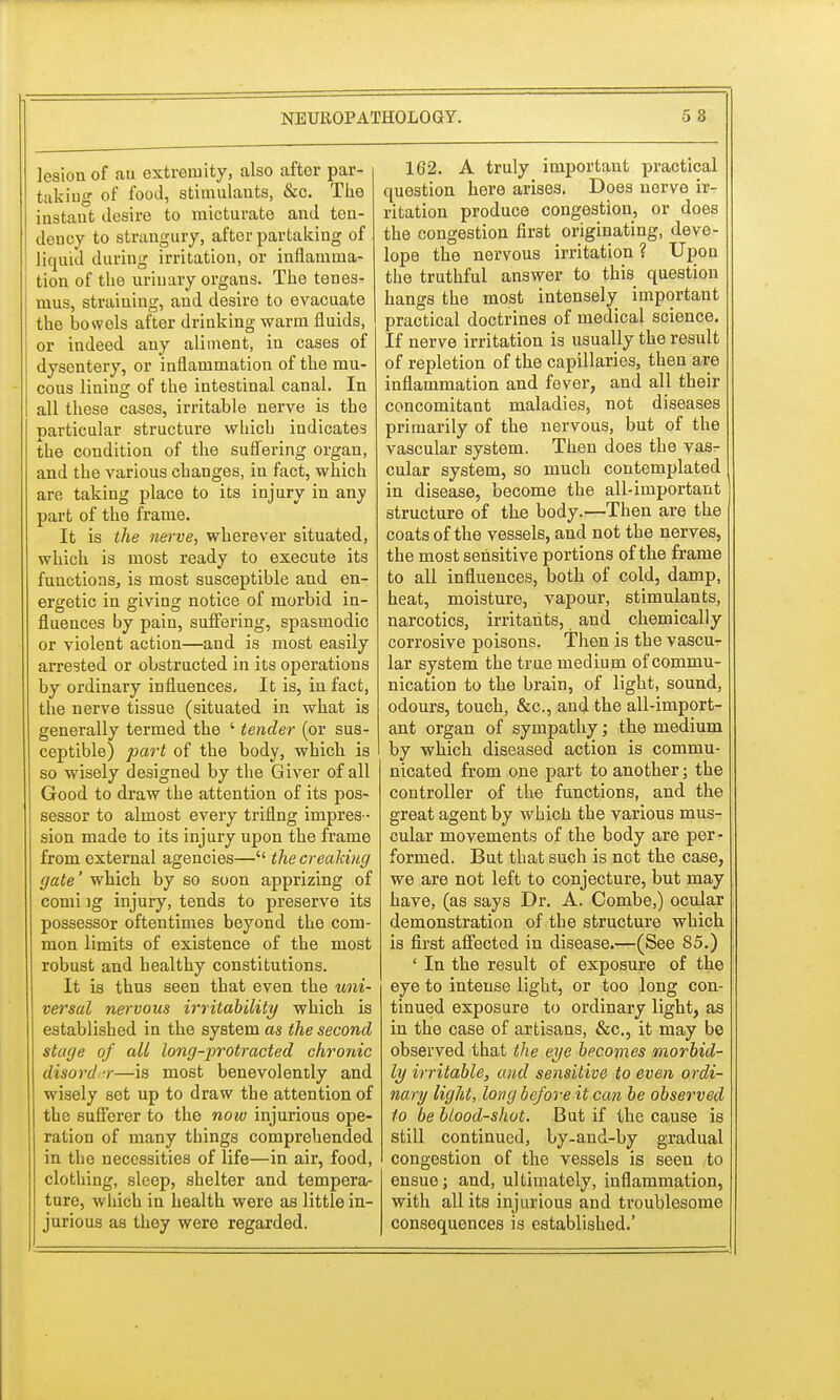 lesion of au extremity, also after par- taking of food, stimulants, &c. The instant desire to micturate and ten- dency to strangury, after partaking of liquid during irritation, or inflamma- tion of the urinary organs. The tenes- mus, straining, and desire to evacuate the bowels after drinking warm fluids, or indeed any aliment, in cases of dysentery, or inflammation of the mu- cous lining of the intestinal canal. In all these cases, irritable nerve is the particular structure which indicates the condition of the suffering organ, and the various changes, in fact, which are taking place to its injury in any part of the frame. It is the nerve, wherever situated, which is most ready to execute its functions, is most susceptible and en- ergetic in giving notice of morbid in- fluences by pain, suffering, spasmodic or violent action—and is most easily arrested or obstructed in its operations by ordinary influences. It is, in fact, the nerve tissue (situated in what is generally termed the ' tender (or sus- ceptible) part of the body, which is so wisely designed by the Giver of all Good to draw the attention of its pos- sessor to almost every triflng impres- sion made to its injury upon the frame from external agencies— the creaking gate' which by so soon apprizing of comi ig injury, tends to preserve its possessor oftentimes beyond the com- mon limits of existence of the most robust and healthy constitutions. It is thus seen that even the uni- versal nervous irritability which is established in the system as the second stage of all long-protracted chronic disorder—is most benevolently and wisely set up to draw the attention of the sufferer to the now injurious ope- ration of many things comprehended in the necessities of life—in air, food, clothing, sleep, shelter and tempera- ture, which in health were as little in- jurious as they were regarded. 162. A truly important practical question here arises. Does nerve ir- ritation produce congestion, or does the congestion fir3t originating, deve- lope the nervous irritation ? Upon the truthful answer to this question hangs the most intensely important practical doctrines of medical science. If nerve irritation is usually the result of repletion of the capillaries, then are inflammation and fever, and all their concomitant maladies, not diseases primarily of the nervous, but of the vascular system. Then does the vas- cular system, so much contemplated in disease, become the all-important structure of the body.—Then are the coats of the vessels, and not the nerves, the most sensitive portions of the frame to all influences, both of cold, damp, heat, moisture, vapour, stimulants, narcotics, irritants, and chemically corrosive poisons. Then is the vascu- lar system the true medium of commu- nication to the brain, of light, sound, odours, touch, &c, and the all-import- ant organ of sympathy; the medium by which diseased action is commu- nicated from one part to another; the controller of the functions, and the great agent by which the various mus- cular movements of the body are per- formed. But that such is net the case, we are not left to conjecture, but may have, (as says Dr. A. Combe,) ocular demonstration of the structure which is first affected in disease.—(See 85.) ' In the result of exposure of the eye to intense light, or too long con- tinued exposure to ordinary light, as in the case of artisans, &c, it may be observed that the eye becomes morbid- ly irritable, and sensitive to even ordi- nary light, long before it can be observed to be bloodshot. But if the cause is still continued, by-and-by gradual congestion of the vessels is seen to ensue; and, ultimately, inflammation, with all its injurious and troublesome consequences is established.'