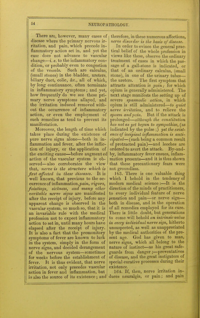 There are, however, many cases of disease where the primary nervous ir- ritation, and pain, which precede in- flammatory action set in, and yet the case does not advance to vascular change—i. e. to the inflammatory con- dition, or probahly even to congestion of the vessels. Such are calculus, (small stones) in the bladder, ureters, biliary duct, colic, &c, all of which, by long continuance, often terminate in inflammatory symptoms; and yet, how frequently do we see these pri- mary nerve symptoms allayed, and the irritation induced removed with- out the occurrence of inflammatory action, or even the employment of such remedies as tend to prevent its manifestation. Moreover, the length of time which takes place during the existence of pure nerve signs alone—both in in- flammation and fever, after the inflic- tion of injury, or the application of the exciting cause—before augmented action of the vascular system is ob- served—also corroborates the view that, nerve is the structure which is first affected iu these diseases. It is well known, that previous to the oc- currence of inflammation.joam, rigors, faintings, sickness, and many other veritable nerve signs are manifested after the receipt of injury, before any apparent change is observed in the vascular system, so much so, that it is an invariable rule with the medical profession not to expect inflammatory action to set in, until many hours have elapsed after the receipt of injury. It is also a fact that the premonitory symptoms of fever are known to lurk in the system, simply in the form of nerve signs, and decided derangement of the nervous system—sometimes for weeks before the establishment of fever. It is thus evident, that nerve irritation, not only precedes vascular action in fever and inflammation, but is also the source of its existence ; and therefore, in these numerous affections, nerve disorder is the basis of disease. In order to evince the general prac- tical belief of the whole profession in views like these, observe the ordinary treatment of cases in which the pas- sage of a gall-stone is indicated, or that of an ordinary calculus, (small stone), in one of the urinary tubes— the ureters. The first symptom that attracts attention is p>uinfor which opium is generally administered. The next stage manifests the setting up of severe spasmodic action, in which opium is still administered—to quiet nerve irritation, and to relieve the spasm andpain. But if the attack is prolonged—although the constitution has not as yet begun to sympathise, (as indicated by the pulse ;) yet the exist- ence of incipient inflammation is anti- cipated—(such being a common result of protracted pain)—and leeches are ordered to avert the attack. By-and- by, inflammatory fever ensues, inflam- mation presents—and it is thus shown that these precautionary fears were not groundless. J 63. There is one valuable thing which I behold in the tendency of modern medical science :—It is the direction of the minds of practitioners, to every individual feature of nerve sensation and pain—or nerve sign— both in disease, and in the operation of all remedies employed for its cure. There is little doubt, but generations to come will behold an intrinsic value in every individual nerve sign, hitherto unsuspected, as well as unappreciated by the medical authorities of the pre- sent age. God has given to man, nerve signs, which all belong to the nature of instinct—as his great safe- guards from danger ;—preventatives of disease, and the great instigators of special curative processes during their existence. 164. If, then, nerve irritation in- duces neuralgia, or pain; and pain