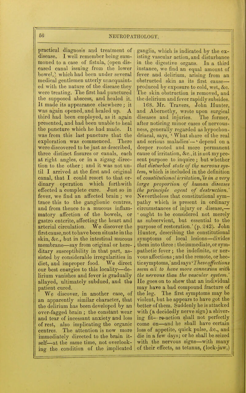 practical diagnosis and treatment of disease. I well remember being sum- moned to a case of fistula, (open dis- eased canal issuing from the lower bowel,) which bad been under several medical gentlemen utterly unacquaint- ed with the nature of the disease they were treating. The first had punctured the supposed abscess, and healed it. It made its appearance elsewhere ; it was again opened, and healed up. A third had been employed, as it again presented, and had been unable to heal the puncture which be bad made. It was from this last puncture that the exploration was commenced. There were discovered to be just as described, three distinct fissures or canals, each at right angles, or in a zigzag direc- tion to the other ; and it was not un- til I arrived at the first and original canal, that I could resort to that or- dinary operation which forthwith effected a complete cure. Just so in fever, we find an affected brain ; we trace this to the ganglionic centres, and from thence to a mucous inflam- matory affection of the bowels, or gastro entente, affecting the heart and arterial circulation. We discover the firstcause,not tohave been situate in the skin, &c, but in the intestinal mucous membrane—say from original or here- ditary susceptibility in that part, as- sisted by considerable irregularities in diet, and. improper food. We direct our best energies to this locality—de- lirium vanishes aud fever is gradually allayed, ultimately subdued, and the patient cured. We discover, in another case, of an apparently similar character, that the delirium has been developed by an over-fagged brain ; the constant wear and tear of incessant anxiety and loss of rest, also implicating the organic centres. The attention is now more immediately directed to the brain it- self—at the same time, not overlook- ing the condition of the implicated ganglia, which is indicated by the ex- isting vascular action, and disturbance in the digestive organs. In a third instance, we find an equal amount of fever and delirium, arising from an obstructed skin as its first cause— produced by exposure to cold, wet, &c. The skin obstruction is removed, and the delirium and fever rapidly subsides. 168. Mr. Travers, John Hunter, and Abernethy, wrote upon surgical diseases and injuries. The former, after noticing minor cases of nervous- ness, generally regarded as hypochon- driacal, says, ' What share of the real and serious maladies'—' depend on a deeper rooted and more permanent cause of irritation, &c.,it is not my pre- sent purpose to inquire ; but whether that disturbed state of the nervous sys- tem, which is included in the definition of constitutional irritation, 'is in a very large proportion of human diseases the principle agent of destruction.' Nevertheless that constitutional sym- pathy which is present in ordinary circumstances of injury or disease,— ' ought to be considered not merely as subservient, but essential to the purpose of restoration.' (p. 242). John Hunter, describing the constitutional symptoms of local lesions—divides them into three : the immediate, or sym- pathetic fever ; the indefinite, or ner- vous affections; and the remote, or hec- tic symptoms,' and says' Theseaffections seem all to have more connexion with the nervous than the vascular system.' He goes on to shew that an individual may have a bad compound fracture of the leg. The first symptoms may be violent, but he appears to have got the better of them. Suddenly he is attacked with (a decidedly nerve sign) a shiver- ing fit—re-action shall not perfectly come on—and he shall have certain loss of appetite, quick pulse, &c, and die in a few days; or ho shall be seized with the nervous signs—with many of their effects, as tetanus, (lock-jaw.)