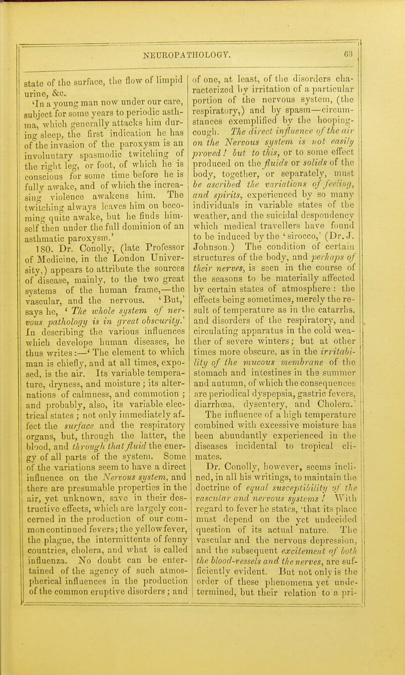 state of tho surface, the flow of limpid urine, &c. 'In a young man now under our care, subject for some years to periodic asth- ma, which generally attacks him dur- ing sleep, the first indication he has oAhe invasion of tho paroxysm is an involuntary spasmodic twitching of the right leg, or foot, of which he is conscious for some time before he is fully awake, and of which the increa- sing violence awakens him. The twitching always leaves him on beco- ming quite awake, but he finds him- self then under the full dominion of an asthmatic paroxysm.' ISO. Dr. Conolly, (late Professor of Medicine, in the London Univer- sity,) appears to attribute the sources of disease, mainly, to the two great systems of the human frame,—the vascular, and the nervous. 'But,' says he, ' The ivhole system of ner- vous pathology is in great obscurity.' In describing the various influences which develope human diseases, he thus writes:—' The element to which man is chiefly, and at all times, expo- sed, is the air. Its variable tempera- ture, dryness, and moisture ; its alter- nations of calmness, and commotion ; and probably, also, its variable elec- trical states ; not only immediately af- fect the surface and the respiratory organs, but, through the latter, the blood, and through that fluid the ener- gy of all parts of the system. Some of the variations seem to have a direct influence on the Nervous system, and there are presumable properties in the air, yet unknown, save in their des- tructive effects, which are largely con- cerned in the production of our com- moncontinued fevers; the yellowfever, the plague, the intermittcnts of fenny countries, cholera, and what is called influenza. No doubt can be enter- tained of the agency of such atmos- pherical influences in the production of the common eruptive disorders; and of one, at least, of the disorders cha- racterized by irritation of a particular portion of the nervous system, (the respiratory,) and by spasm—circum- stances exemplified by tho hooping- cough. The direct influence of the air on the Nervous system is not easily proved ! but to this, or to some effect, produced on tho fluids or solids of the body, together, or separately, must be ascribed the variations of feeling, and spirits, experienced by so many individuals in variable states of the weather, and the suicidal despondency which medical travellers have found to be induced by the 'sirocco,' (Dr. J. Johnson.) The condition of certain structures of the body, and perhaps of their nerves, is seen in the course of the seasons to be materially afr'ected by certain states of atmosphere : the effects being sometimes, merely the re- sult of temperature as in the catarrhs, and disorders of the respiratory, and circulating apparatus in the cold wea- ther of severe winters; but at other times more obscure, as in the irritabi- lity of the mucous membrane of the stomach and intestines in the summer and autumn, of which the consequences are periodical dyspepsia, gastric fevers, diarrhoea, dysentery, and Cholera.' The influence of a high temperature combined with excessive moisture has been abundantly experienced in the diseases incidental to tropical cli- mates. Dr. Conolly, however, seoms incli- ned, in all his writings, to maintain tho doctrine of equal susceptibility of the vascular and nervous systems ! With regard to fever he states, 'that its place must depend on the yet undecided question of its actual nature. The vascular and the nervous depression, and the subsequent excitement of both the blood-vessels and the nerves, are suf- ficiently evident. But not only is the order of these phenomena yet unde- termined, but their relation to a pri-